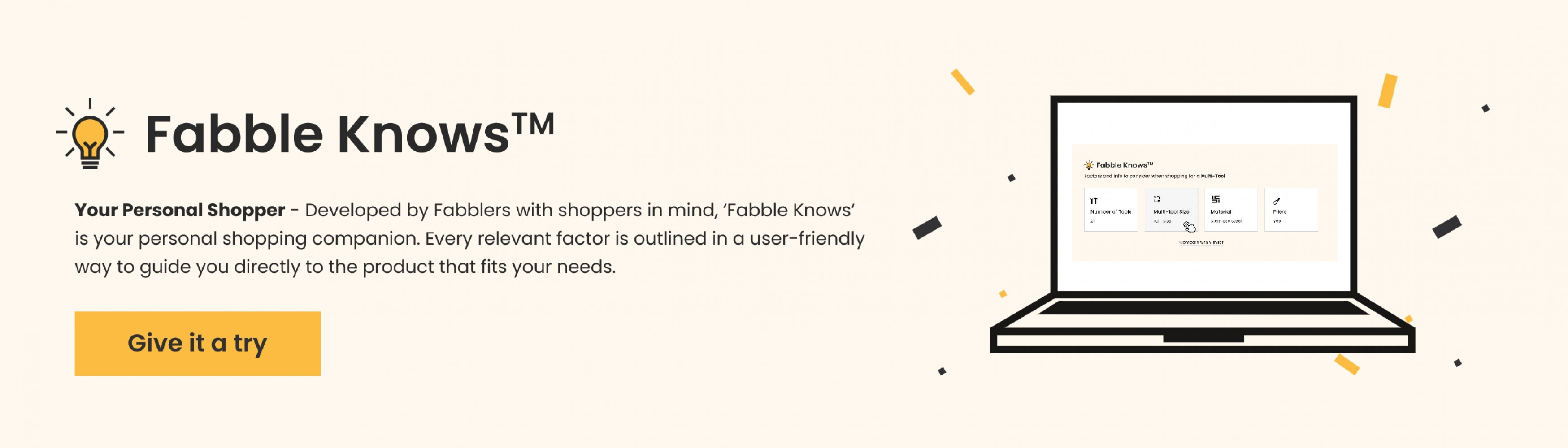 Fabble Knows is your personal shopper - Developed by Fabblers with shoppers in mind, Fabble Knows' is your persoal shopping companion. Every relevent factor is outlined in a user-friendly way to guide you directly to the product that fits your needs.