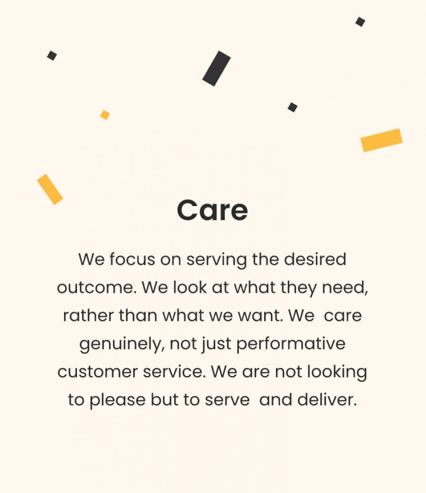 Care We focus on serving the desired outcome. We look at what they need, rather than what we want. We care genuinely, not just performative customer service. We are not looking to please but to serve and deliver.
