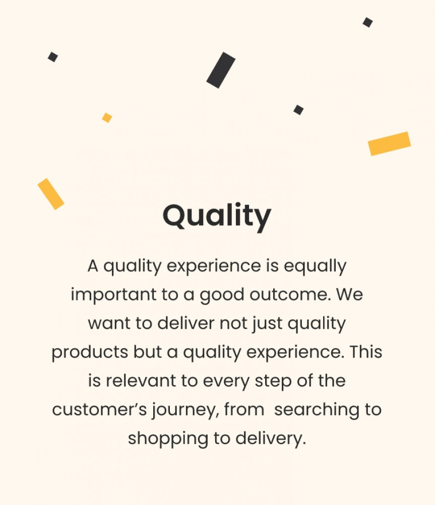 Quality A quality experience is equally important to a good outcome. We want to deliver not just quality products but a quality experience. This is relevant to every step of the customer's journey, from searching to shopping to delivery.