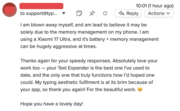 An email to support@typinghero.app

I am blown away myself, and am lead to believe it may be solely due to the memory management on my phone. I am using a Xiaomi 17 Ultra, and it's battery + memory management can be hugely aggressive at times.

Thanks again for your speedy responses. Absolutely love your work too — your Text Expander is the best one I've used to date, and the only one that truly functions how I’d hoped one could. My typing aesthetic fulfilment is at its brim because of your app, so thank you again! For the beautiful work. 😊

Hope you have a lovely day!