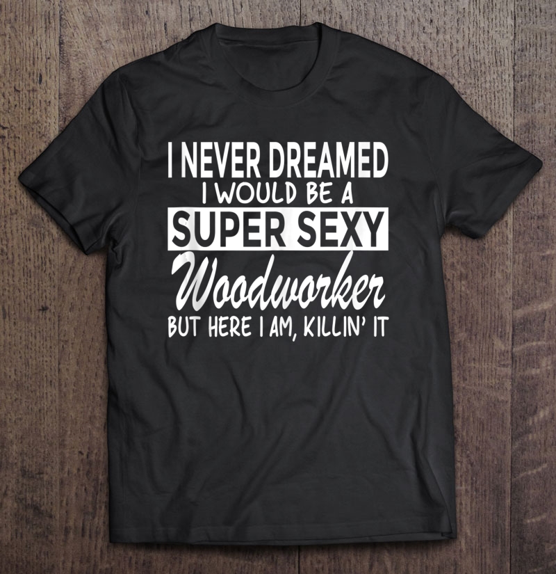Never Dreamed Id Be Super Sexy Woodworker Funny Woodworking Shirt Gift Man Black Size Up To 5xl