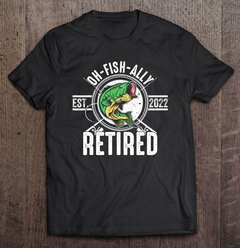 Oh Fish Ally Retired 2022 Funny Fishing Retirement Shirt Gift Man Black Size Up To 5xl