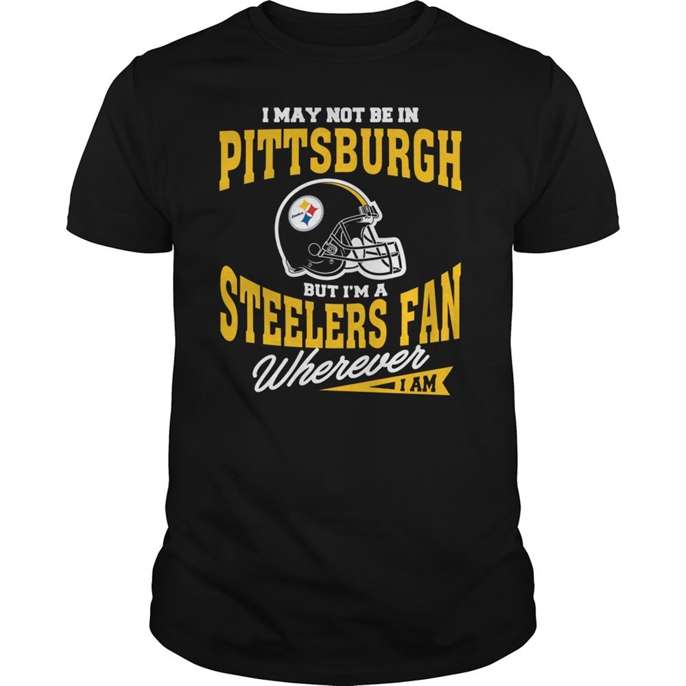 I May Not Be In Pittsburgh But Im A Steelers Fan Wherever I Am Shirt Tshirt For Fan