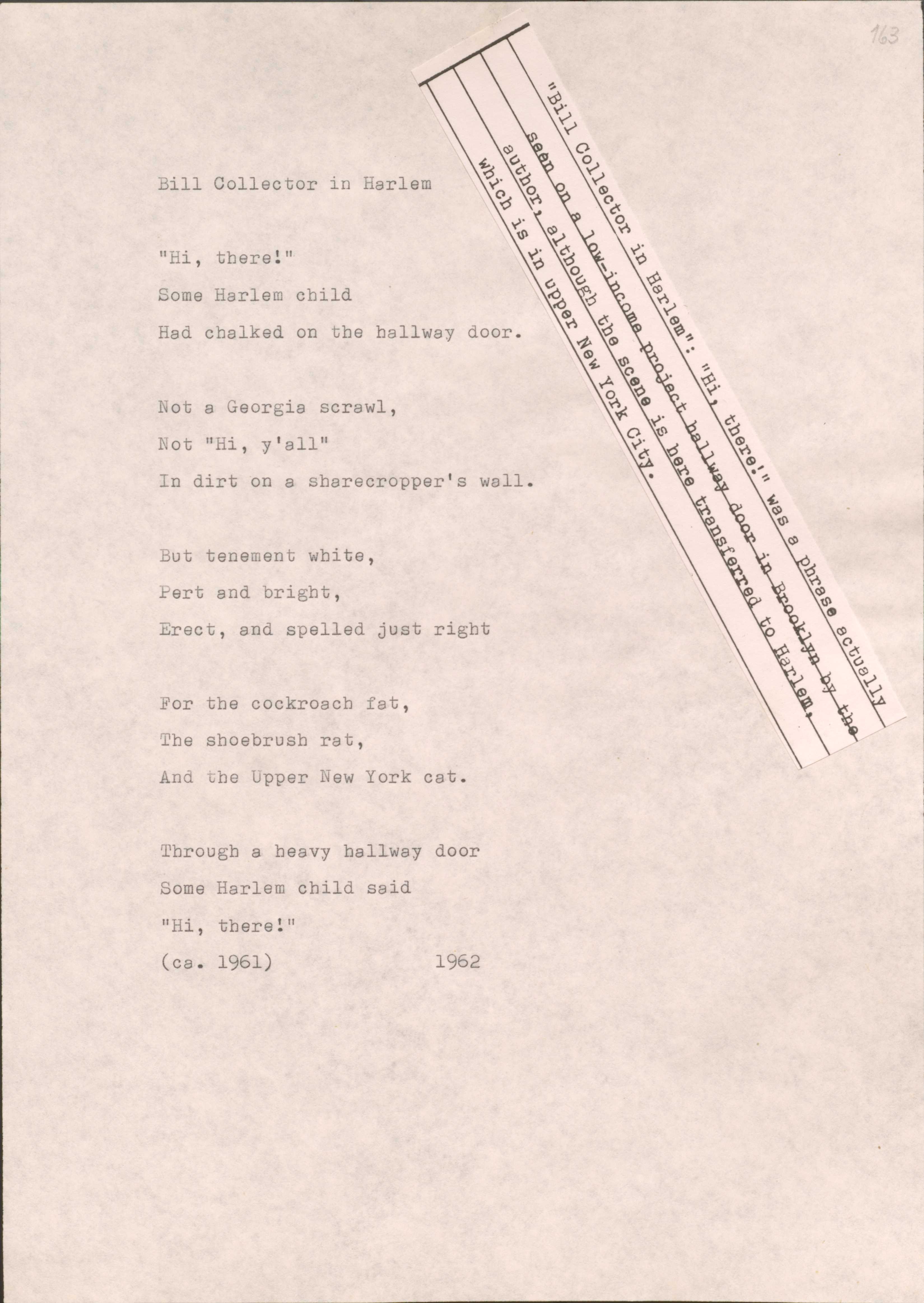 163

[*”Bill Collector in Harlem”: “Hi, there!: was a phrase actually seen on a low-income project hallway door in Brooklyn by the author, though the scene is here transferred to Harlem, which is in upper New York City.*]

Bill Collector in Harlem

“Hi, there!”
Some Harlem child
Had chalked on the hallway door.

Not a Georgia scrawl,
Not a “Hi, y’all”
In dirt on a sharecropper’s wall.

But tenement white,
Pert and bright,
Erect, and spelled just right

For the cockroach fat,
The shoebrush rat, 
And the Upper New York cat.

Through a heavy hallway door
Some Harlem child said
“Hi, there!”
(cs. 1961)
1962
