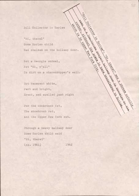 163

[*”Bill Collector in Harlem”: “Hi, there!: was a phrase actually seen on a low-income project hallway door in Brooklyn by the author, though the scene is here transferred to Harlem, which is in upper New York City.*]

Bill Collector in Harlem

“Hi, there!”
Some Harlem child
Had chalked on the hallway door.

Not a Georgia scrawl,
Not a “Hi, y’all”
In dirt on a sharecropper’s wall.

But tenement white,
Pert and bright,
Erect, and spelled just right

For the cockroach fat,
The shoebrush rat, 
And the Upper New York cat.

Through a heavy hallway door
Some Harlem child said
“Hi, there!”
(cs. 1961)
1962
