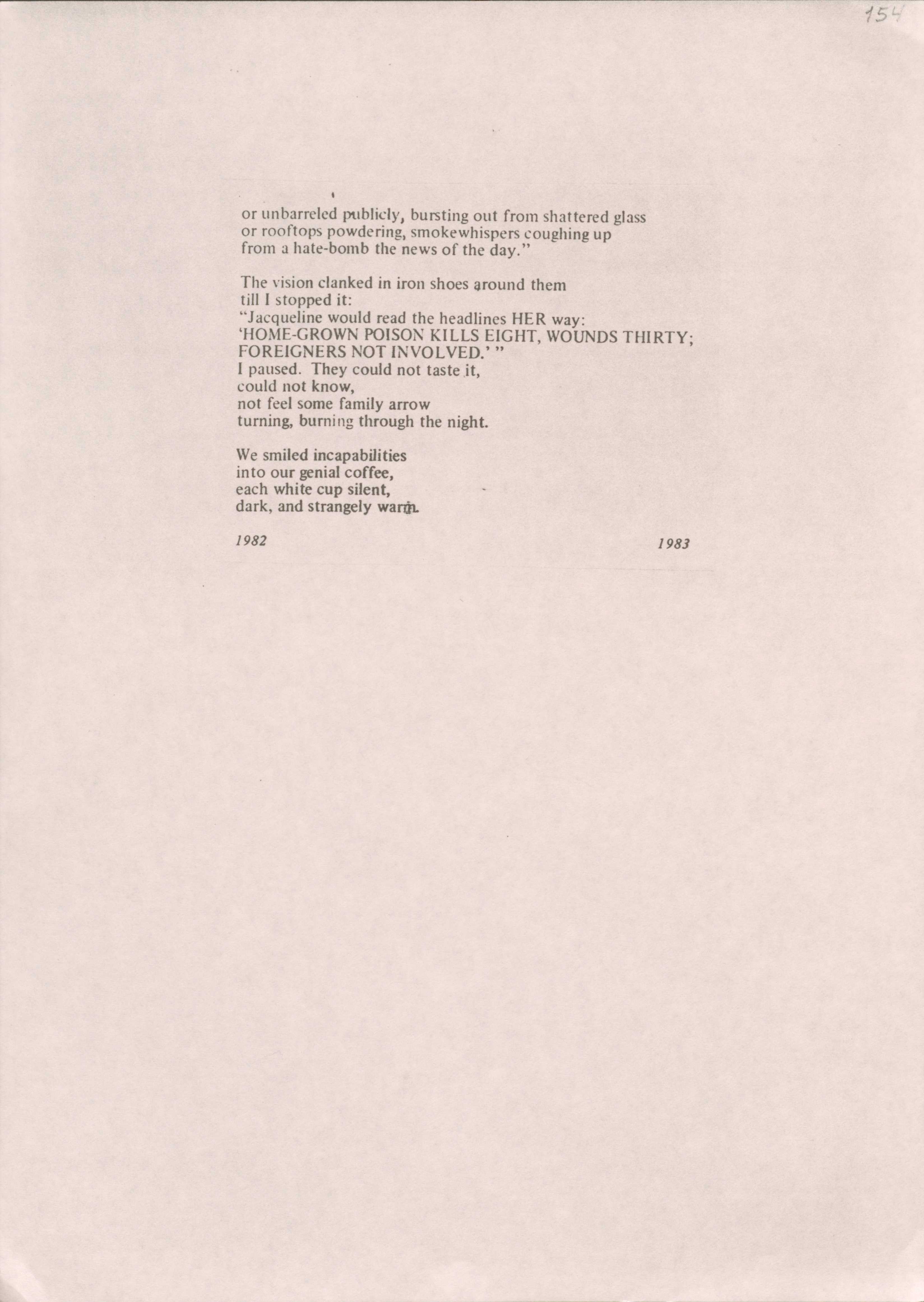 or unbarreled publicly, bursting out from shattered glass or rooftops powdering, smokewhispers coughing up 
from a hate-bomb the news of the day."

The vision clanked in iron shoes around them 
till I stopped it:
"Jacqueline would read the headlines HER way:
'HOME-GROWN POISON KILLS EIGHT, WOUNDS THIRTY;
FOREIGNERS NOT INVOLVED.' "
I paused. They could not taste it, 
could not know, 
not feel some family arrow 
turning, burning through the night.

We smiled incapabilities 
into our genial coffee, 
each white cup silent, 
dark, and strangely warm

1982         1983
