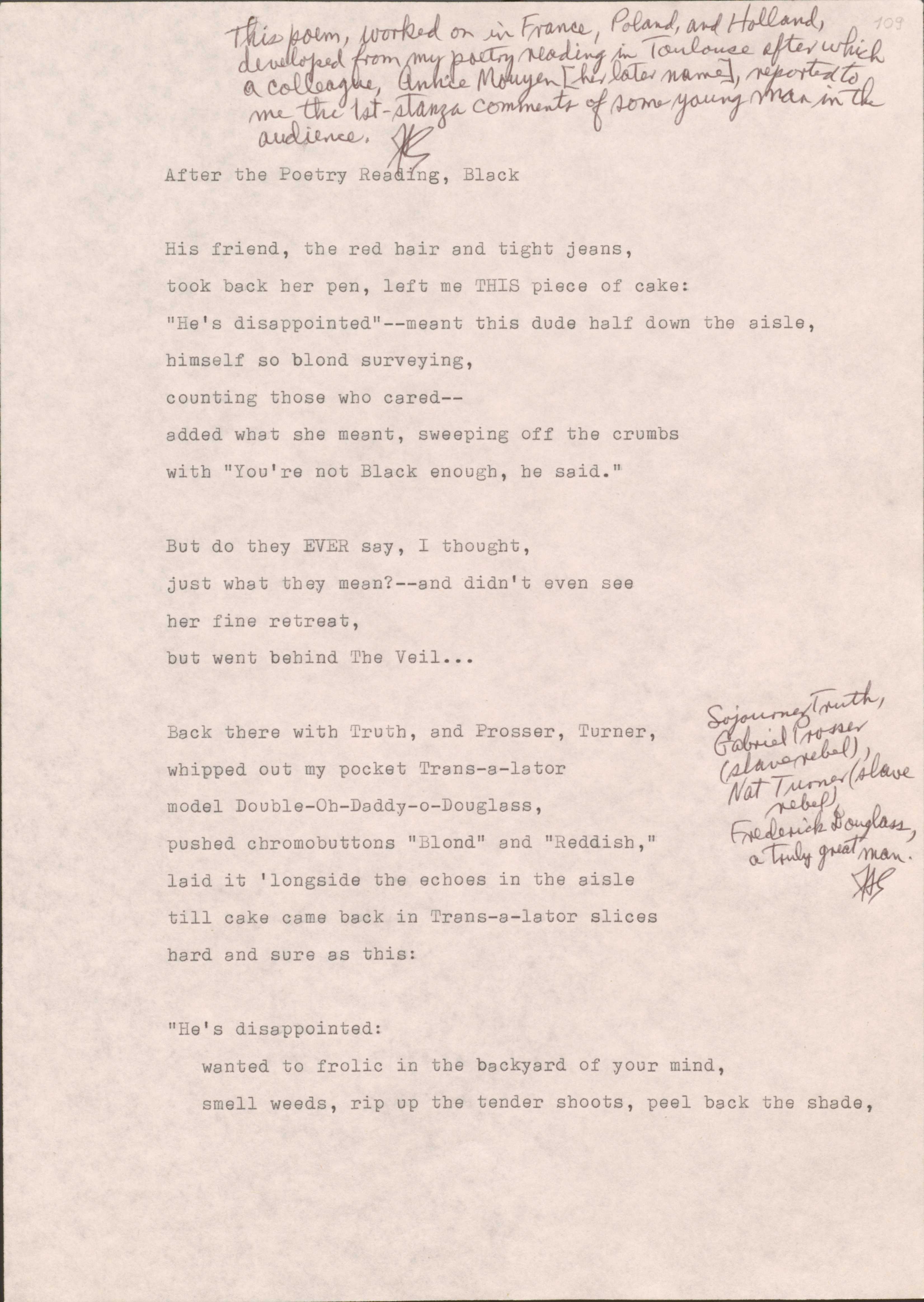 109

[*This poem, worked on in France, Poland, and Holland, developed from my poetry reading in Toulouse after which a colleague, Annice Mouyen (her later name, reported to me the 1st-stanza comments of some young man in the audience.*]

After the Poetry Reading, Black

His friend, the red hair and tight jeans,
took back her pen, left me THIS piece of cake: 
“He’s disappointed”--meant this due half down the aisle, 
himself so blond surveying,
counting those who cared--
added what she meant, sweeping off the crumbs
with “You’re not Black enough, he said.”

But do they EVER say, I thought, 
just what they mean?--and didn’t even see
her fine retreat,
but went behind The Veil…

Back there with Truth, and Prosser, Turner, 
[*Sojourner Truth, Gabriel Prosser (slave rebel), Nat Turner (slave rebel), Frederick Douglass, a truly great man.*]
whipped out my pocket Trans-s-lator
model Double-Oh-Daddy-oh-Douglass,
pushed chromobuttons “Blond” and “Reddish,”
laid it ‘longside the echoes in the aisle
till cake came back in Trans-s-lator slices
hard and sure as this? 

“He’s disappointed:
wanted to frolic in the backyard of your mind,
smell weeds, rip up the tender shoots, peel back the shade,
