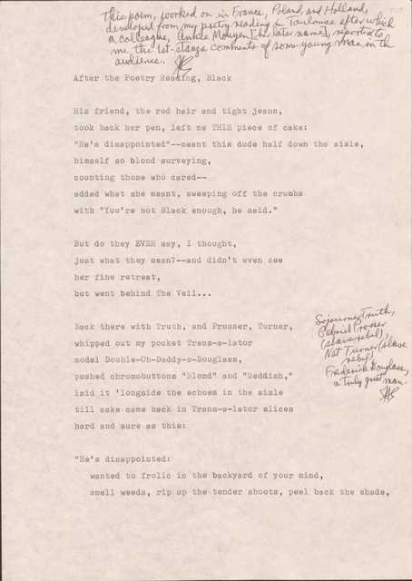 109

[*This poem, worked on in France, Poland, and Holland, developed from my poetry reading in Toulouse after which a colleague, Annice Mouyen (her later name, reported to me the 1st-stanza comments of some young man in the audience.*]

After the Poetry Reading, Black

His friend, the red hair and tight jeans,
took back her pen, left me THIS piece of cake: 
“He’s disappointed”--meant this due half down the aisle, 
himself so blond surveying,
counting those who cared--
added what she meant, sweeping off the crumbs
with “You’re not Black enough, he said.”

But do they EVER say, I thought, 
just what they mean?--and didn’t even see
her fine retreat,
but went behind The Veil…

Back there with Truth, and Prosser, Turner, 
[*Sojourner Truth, Gabriel Prosser (slave rebel), Nat Turner (slave rebel), Frederick Douglass, a truly great man.*]
whipped out my pocket Trans-s-lator
model Double-Oh-Daddy-oh-Douglass,
pushed chromobuttons “Blond” and “Reddish,”
laid it ‘longside the echoes in the aisle
till cake came back in Trans-s-lator slices
hard and sure as this? 

“He’s disappointed:
wanted to frolic in the backyard of your mind,
smell weeds, rip up the tender shoots, peel back the shade,
