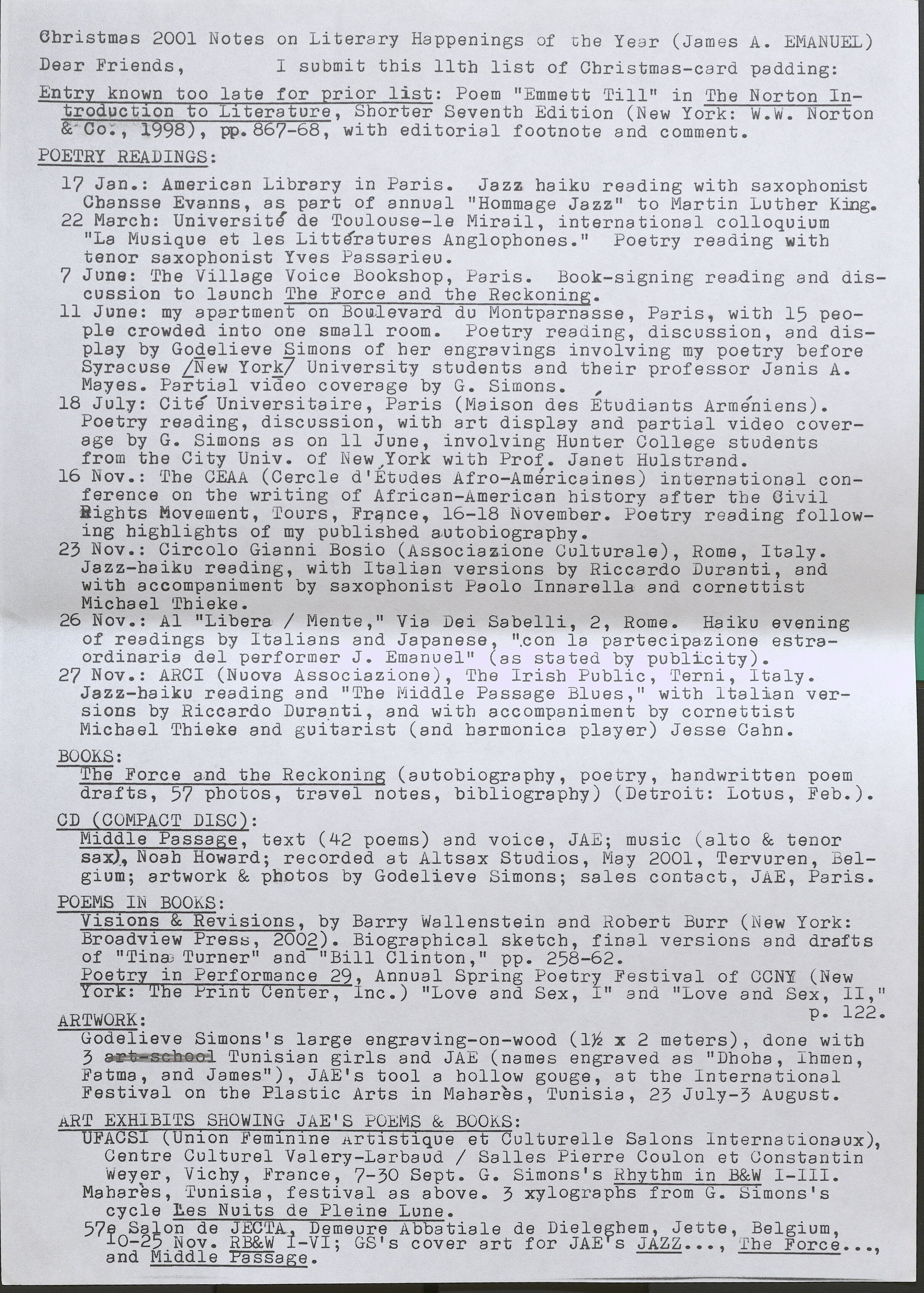 Christmas 2001 Notes on Literary Happenings of the Year (James A. EMANUEL) Dear Friends, I submit this 11th list of Christmas-card padding: Entry known too late for prior list:  Poem "Emmett Till" in The Norton Introduction to Literature, Shorter Seventh Edition (New York: W.W. Norton & Co., 1998), pp.867-68, with editorial footnote and comment.  POETRY READINGS:  17 Jan.: American Library in Paris. Jazz haiku reading witb saxopbonist Cbansse Evanns, as part of annual "Hommage Jazz" to Martin Luther King.  22 March: Universite de Toulouse-le Mirail, international colloquium "La Musique et les Litteratures Anglophones." Poetry reading with tenor saxophonist Yves Passarieu.  7 June: The Village Voice Bookshop, Paris. Book-signing reading and discussion to launcb Tbe Force and tbe Reckoning.  11 June: my apartment on Boulevard du Montparnasse, Paris, with 15 people crowded into one small room. Poetry reading, discussion, and display by Godelieve Simons of her engravings involving my poetry before Syracuse [New York] University students and their professor Janis A. Mayes. Partial video coverage by G. Simons. ,  18 July: Cite Universitaire, Paris (Maison des Etudiants Armeniens). Poetry reading, discussion, with art display and partial video coverage by G. Simons as on 11 June, involving Hunter College students from the City Univ. of New York with Prof. Janet Hulstrand.  16 Nov.: The CEAA (Cercle d'Etudes Afro-Americaines) international conference on the writing of African-American bistory after tbe Civil Rights Movement, Tours, France, 16-18 November. Poetry reading following highlights of my published & autobiography.  23 Nov.: Circolo Gianni Bosio (Associazione Culturale), Rome, Italy. Jazz-haiku reading, with Italian versions by Riccardo Duranti, and witb accompaniment by saxophonist Paolo Innarella and cornettist Micbael Thieke.  26 Nov.: Al "Libera/ Mente," Via Dei Sabelli, 2, Rome. Haiku evening of readings by Italians and Japanese, ".con la partecipazione estraordinaria del performer J. Emanuel" (as stated by publicity).  27 Nov.: ARCI (Nuova Associazione), The Irish Public, Terni, Italy. Jazz-haiku reading and "The Middle Passage Blues," witb Italian versions by Riccardo Duranti, and witb accompaniment by cornettist Micbael Tbieke and guitarist (and harmonica player) Jesse Cahn.  BOOKS:  The Force and the Reckoning (autobiograpby, poetry, handwritten poem drafts, 57 photos, travel notes, bibliography) (Detroit: Lotus, Feb.).  CD ( COMPACT DISC) :  Middle Passage, text (42 poems) and voice, JAE; music (alto & tenor sax), Noab Howard; recorded at Al tsax Studios, May 2001, Tervuren, Belgium; artwork & photos by Godelieve Simons; sales contact, JAE, Paris.  POEMS IN BOOKS:  Visions & Revisions, by Barry Wallenstein and Robert Burr (New York: Broadview Preso, 2002). Biographical sketch, final versions and drafts of "Tina, Turner" and-" Bill Clinton," pp. 258-62.  Poetry in Performance 29, Annual Spring Poetry Festival of CCNY (New York: The Print Center, Inc.) "Love and Sex, I" and “Love and Sex, II," P• 122.  ARTWORK:  Godelieve Simons's large engraving-on-wood (1 1/2x 2 meters) done with 3 Tunisian girls and JAE (names engraved as "Dhoha Ihmen Fatma, and James"), JAE's tool a hollow gouge, at the International ' Festival on the Plastic Arts in Mahares, Tunisia, 23 July-3 August.  ART EXHIBITS SHOWING JAE'S POEMS & BOOKS:  UFACSI (Union Feminine Artistique et Culturelle Salons lnternationaux) Centre Culturel Valery-Larbaud / Salles Pierre Coulon et Constantin' Weyer, Vichy, France, 7-30 Sept. G. Simons's Rhythm in B&W I-III.  Mahares, Tunisia, festival as above. 3 xylographs from G. Simons's cycle Les Nuits de Pleine Lune.  57e Salon de JECTA, Demeure Abbatiale de Dieleghem, Jette, Belgium, 10 – 25 Nov. RB&W I-VI; GS’s cover art for JAE’s JAZZ…, The Force  and Middle Passage. 