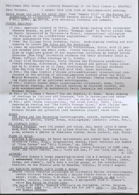 Christmas 2001 Notes on Literary Happenings of the Year (James A. EMANUEL) Dear Friends, I submit this 11th list of Christmas-card padding: Entry known too late for prior list:  Poem "Emmett Till" in The Norton Introduction to Literature, Shorter Seventh Edition (New York: W.W. Norton & Co., 1998), pp.867-68, with editorial footnote and comment.  POETRY READINGS:  17 Jan.: American Library in Paris. Jazz haiku reading witb saxopbonist Cbansse Evanns, as part of annual "Hommage Jazz" to Martin Luther King.  22 March: Universite de Toulouse-le Mirail, international colloquium "La Musique et les Litteratures Anglophones." Poetry reading with tenor saxophonist Yves Passarieu.  7 June: The Village Voice Bookshop, Paris. Book-signing reading and discussion to launcb Tbe Force and tbe Reckoning.  11 June: my apartment on Boulevard du Montparnasse, Paris, with 15 people crowded into one small room. Poetry reading, discussion, and display by Godelieve Simons of her engravings involving my poetry before Syracuse [New York] University students and their professor Janis A. Mayes. Partial video coverage by G. Simons. ,  18 July: Cite Universitaire, Paris (Maison des Etudiants Armeniens). Poetry reading, discussion, with art display and partial video coverage by G. Simons as on 11 June, involving Hunter College students from the City Univ. of New York with Prof. Janet Hulstrand.  16 Nov.: The CEAA (Cercle d'Etudes Afro-Americaines) international conference on the writing of African-American bistory after tbe Civil Rights Movement, Tours, France, 16-18 November. Poetry reading following highlights of my published & autobiography.  23 Nov.: Circolo Gianni Bosio (Associazione Culturale), Rome, Italy. Jazz-haiku reading, with Italian versions by Riccardo Duranti, and witb accompaniment by saxophonist Paolo Innarella and cornettist Micbael Thieke.  26 Nov.: Al "Libera/ Mente," Via Dei Sabelli, 2, Rome. Haiku evening of readings by Italians and Japanese, ".con la partecipazione estraordinaria del performer J. Emanuel" (as stated by publicity).  27 Nov.: ARCI (Nuova Associazione), The Irish Public, Terni, Italy. Jazz-haiku reading and "The Middle Passage Blues," witb Italian versions by Riccardo Duranti, and witb accompaniment by cornettist Micbael Tbieke and guitarist (and harmonica player) Jesse Cahn.  BOOKS:  The Force and the Reckoning (autobiograpby, poetry, handwritten poem drafts, 57 photos, travel notes, bibliography) (Detroit: Lotus, Feb.).  CD ( COMPACT DISC) :  Middle Passage, text (42 poems) and voice, JAE; music (alto & tenor sax), Noab Howard; recorded at Al tsax Studios, May 2001, Tervuren, Belgium; artwork & photos by Godelieve Simons; sales contact, JAE, Paris.  POEMS IN BOOKS:  Visions & Revisions, by Barry Wallenstein and Robert Burr (New York: Broadview Preso, 2002). Biographical sketch, final versions and drafts of "Tina, Turner" and-" Bill Clinton," pp. 258-62.  Poetry in Performance 29, Annual Spring Poetry Festival of CCNY (New York: The Print Center, Inc.) "Love and Sex, I" and “Love and Sex, II," P• 122.  ARTWORK:  Godelieve Simons's large engraving-on-wood (1 1/2x 2 meters) done with 3 Tunisian girls and JAE (names engraved as "Dhoha Ihmen Fatma, and James"), JAE's tool a hollow gouge, at the International ' Festival on the Plastic Arts in Mahares, Tunisia, 23 July-3 August.  ART EXHIBITS SHOWING JAE'S POEMS & BOOKS:  UFACSI (Union Feminine Artistique et Culturelle Salons lnternationaux) Centre Culturel Valery-Larbaud / Salles Pierre Coulon et Constantin' Weyer, Vichy, France, 7-30 Sept. G. Simons's Rhythm in B&W I-III.  Mahares, Tunisia, festival as above. 3 xylographs from G. Simons's cycle Les Nuits de Pleine Lune.  57e Salon de JECTA, Demeure Abbatiale de Dieleghem, Jette, Belgium, 10 – 25 Nov. RB&W I-VI; GS’s cover art for JAE’s JAZZ…, The Force  and Middle Passage. 