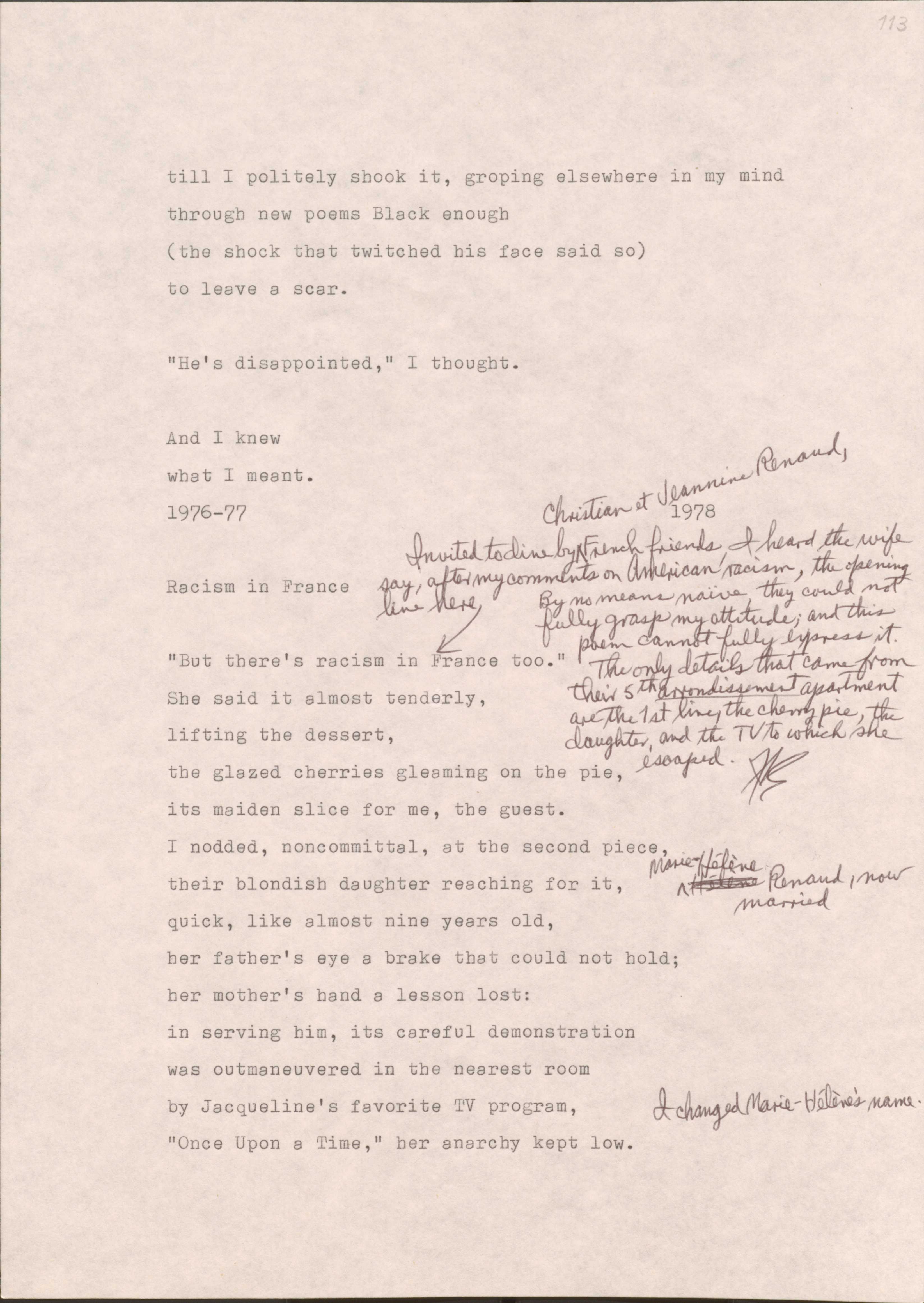 113

till I politely shook it, groping elsewhere in my mind
through new poems Black enough
(the shock that twitched his face said so)
to leave a scar.

“He’s disappointed,” I thought.

And I knew
what I meant.
1976-77
1978

113

Racism in France

[*Invited to dine by Christian et Jeannine Renaud, Friend friends, I heard the wife say, after my comments on American racism, the opening line here. By no means naïve, they could not fully grasp my attitude; and this poem cannot fully express it. The only details that came from their 5th arrondissement apartment are the 1st line, the cherry pie, the daughter, and the TV to which she escaped.*]

“But there’s racism in France too.”
She said it almost tenderly,
lifting the dessert,
the glazed cherries gleaming on the pie,
it’s maiden slice for me, the guest.
I nodded, noncommittal, at the second piece,
their blondish daughter reaching for it,
[*Marie Helene Renaud, now married.*]
Quick, like almost nine years old, 
her father’s eye a brake that could not hold;
her mother’s hand a lesson lost: 
in serving him, it’s careful demonstration
was outmaneuvered in the in the nearest room
by Jacqueline’s favorite TV program,
[*I changed Marie-Helene’s name.*]
“Once Upon a Time,” her anarchy kept low.
