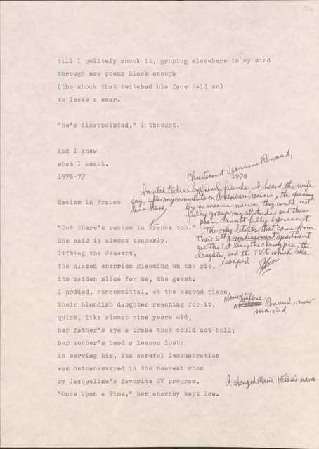 113

till I politely shook it, groping elsewhere in my mind
through new poems Black enough
(the shock that twitched his face said so)
to leave a scar.

“He’s disappointed,” I thought.

And I knew
what I meant.
1976-77
1978

113

Racism in France

[*Invited to dine by Christian et Jeannine Renaud, Friend friends, I heard the wife say, after my comments on American racism, the opening line here. By no means naïve, they could not fully grasp my attitude; and this poem cannot fully express it. The only details that came from their 5th arrondissement apartment are the 1st line, the cherry pie, the daughter, and the TV to which she escaped.*]

“But there’s racism in France too.”
She said it almost tenderly,
lifting the dessert,
the glazed cherries gleaming on the pie,
it’s maiden slice for me, the guest.
I nodded, noncommittal, at the second piece,
their blondish daughter reaching for it,
[*Marie Helene Renaud, now married.*]
Quick, like almost nine years old, 
her father’s eye a brake that could not hold;
her mother’s hand a lesson lost: 
in serving him, it’s careful demonstration
was outmaneuvered in the in the nearest room
by Jacqueline’s favorite TV program,
[*I changed Marie-Helene’s name.*]
“Once Upon a Time,” her anarchy kept low.
