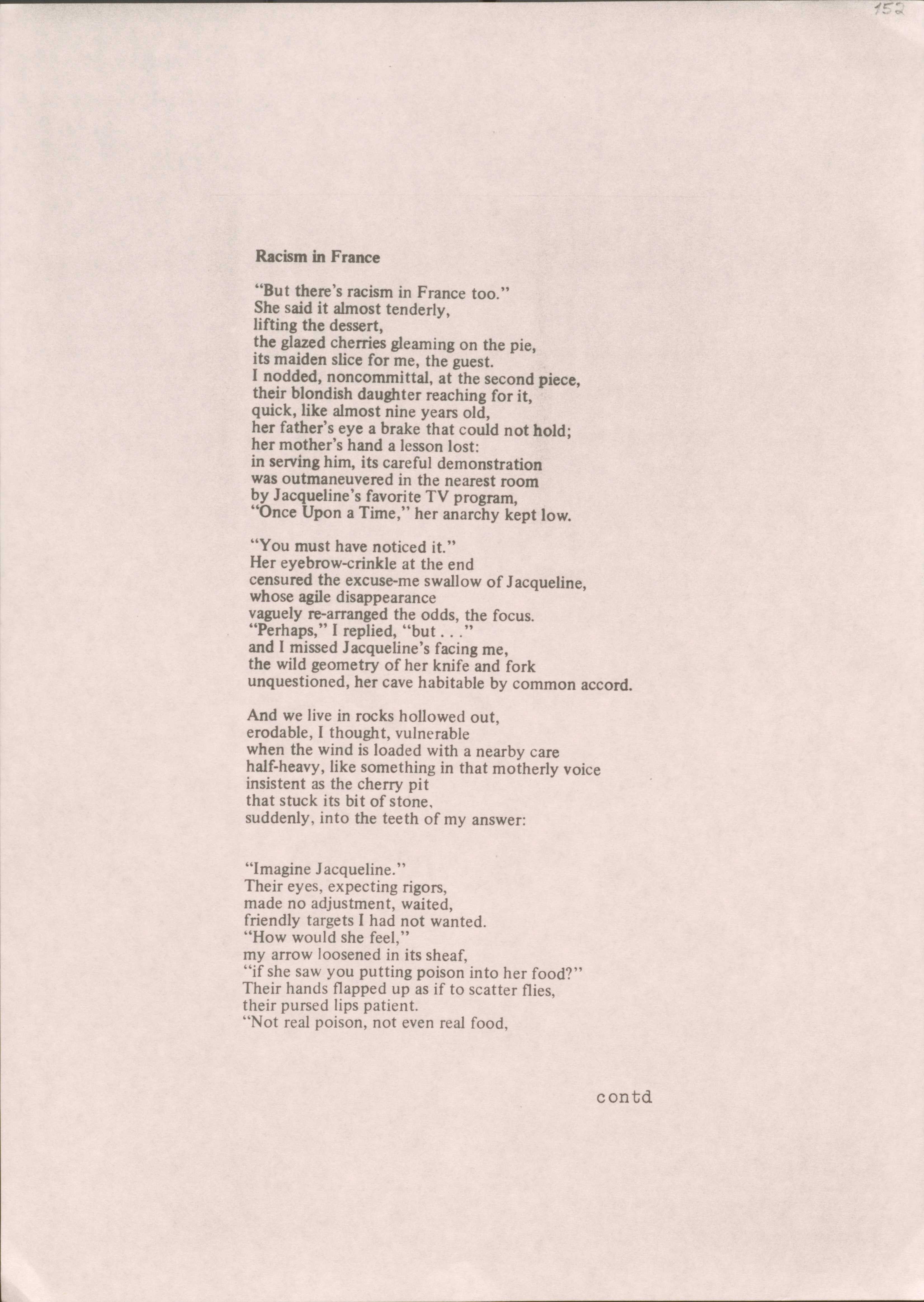 Racism in France

"But there's racism in France too." 
She said it almost tenderly, 
lifting the dessert, 
the glazed cherries gleaming on the pie, 
its maiden slice for me, the guest. 
I nodded, noncommittal, at the second piece,
their blondish daughter reaching for it,
quick, like almost nine years old, 
her father's eye a brake that could not hold;
her mother's hand a lesson lost: 
in serving him, its careful demonstration 
was outmaneuvered in the nearest room 
by Jacqueline's favorite TV program, 
"Once Upon a Time," her anarchy kept low.

"You must have noticed it." 
Her eyebrow-crinkle at the end 
censured the excuse-me swallow of Jacqueline,
whose agile disappearance 
vaguely re-arranged the odds, the focus.
"Perhaps," I replied, "but . . ." 
and I missed Jacqueline's facing me, 
the wild geometry of her knife and fork
unquestioned, her cave habitable by common accord.

And we live in rocks hollowed out, 
erodable, I thought, vulnerable 
when the wind is loaded with a nearby care 
half-heavy, like something in that motherly voice
insistent as the cherry pit 
that stuck its bit of stone, 
suddenly, into the teeth of my answer:

"Imagine Jacqueline." 
Their eyes, expecting rigors, 
made no adjustment, waited, 
friendly targets I had not wanted. 
"How would she feel," 
my arrow loosened in its sheaf, 
"if she saw you putting poison into her food?"
Their hands flapped up as if to scatter flies
their pursed lips patient.
"Not real poison, not even real food,

contd
