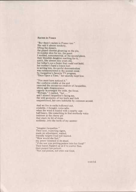 Racism in France

"But there's racism in France too." 
She said it almost tenderly, 
lifting the dessert, 
the glazed cherries gleaming on the pie, 
its maiden slice for me, the guest. 
I nodded, noncommittal, at the second piece,
their blondish daughter reaching for it,
quick, like almost nine years old, 
her father's eye a brake that could not hold;
her mother's hand a lesson lost: 
in serving him, its careful demonstration 
was outmaneuvered in the nearest room 
by Jacqueline's favorite TV program, 
"Once Upon a Time," her anarchy kept low.

"You must have noticed it." 
Her eyebrow-crinkle at the end 
censured the excuse-me swallow of Jacqueline,
whose agile disappearance 
vaguely re-arranged the odds, the focus.
"Perhaps," I replied, "but . . ." 
and I missed Jacqueline's facing me, 
the wild geometry of her knife and fork
unquestioned, her cave habitable by common accord.

And we live in rocks hollowed out, 
erodable, I thought, vulnerable 
when the wind is loaded with a nearby care 
half-heavy, like something in that motherly voice
insistent as the cherry pit 
that stuck its bit of stone, 
suddenly, into the teeth of my answer:

"Imagine Jacqueline." 
Their eyes, expecting rigors, 
made no adjustment, waited, 
friendly targets I had not wanted. 
"How would she feel," 
my arrow loosened in its sheaf, 
"if she saw you putting poison into her food?"
Their hands flapped up as if to scatter flies
their pursed lips patient.
"Not real poison, not even real food,

contd
