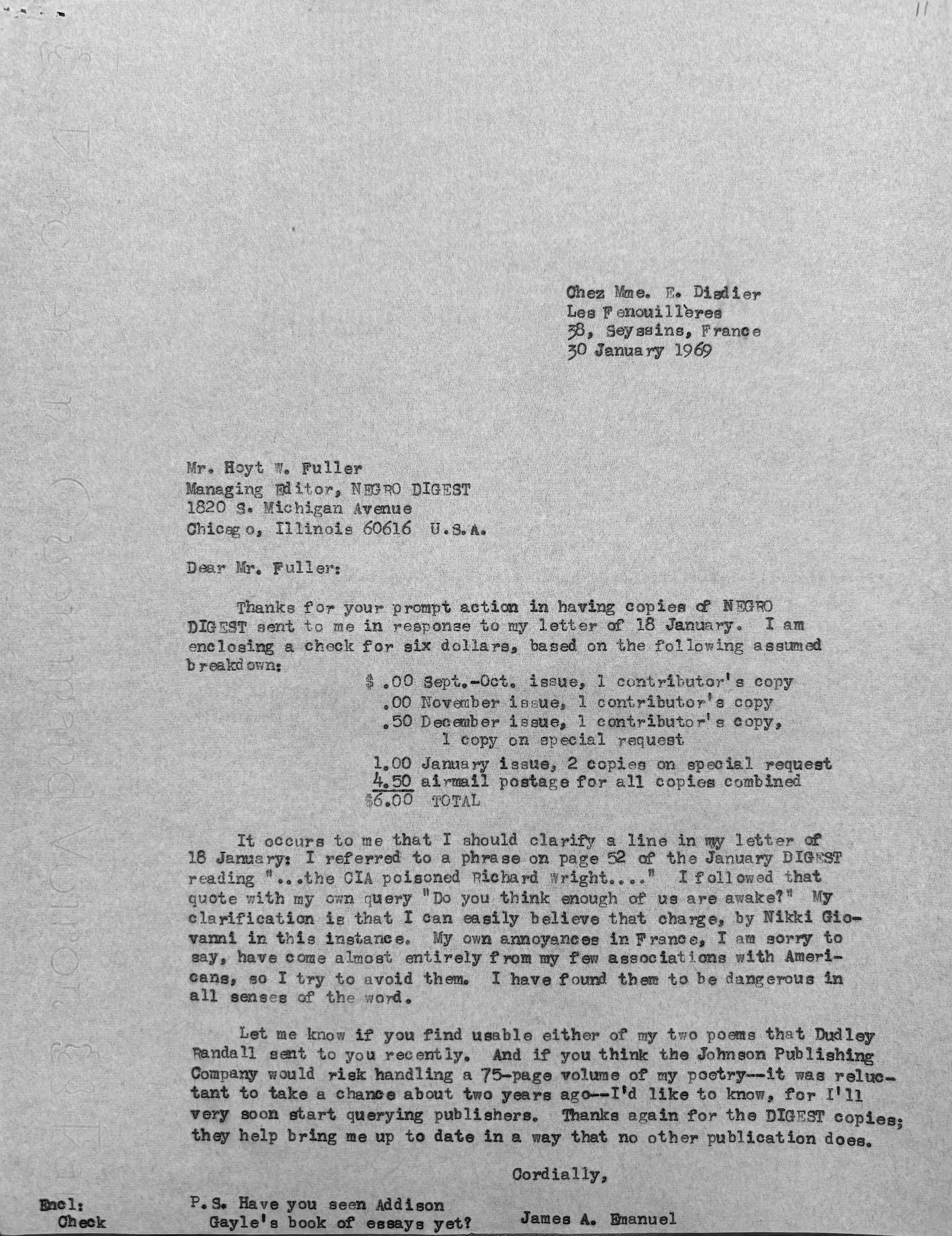 Chez Mme. E. Disdier
Les F enouillères
38, Seyssins, France
30 January 1969 



Mr. Hoyt W. Fuller 
Managing Editor, NEGRO DIGEST 
1820 S. Michigan Avenue 
Chicago, Illinois 60616 U.S.A. 

Dear Fuller:

Thanks for your prompt action in having copies of NEGRO
DIGEST sent to me in response to my letter of 18 January. I am
enclosing a check for six dollars, based on the following assumed
breakdown:

    $ .00 Sept.-Oct. issue, 1 contributor's copy
      .00 November issue, 1 contributor's copy
      .50 December issue, 1 contributor's copy
      1 copy on special request
     1.00 January issue, 2 copies on special request
     4.50 airmail postage for all copies combined
    $6.00 TOTAL

 It occurs to me that I should clarify a line in my letter of
18 January: I referred to a phrase on page 52 of the January DIGEST
reading "...the CIA poisoned Richard Wright..."  I followed that
quote with my own query "Do you think enough of us are awake?" My
clarification is that I can easily believe that charge, by Nikki Gio-
vanni in this instance. My own annoyances in France, I am sorry to
say, have come almost entirely from my few associations with Ameri-
cans, so I try to avoid them. I have found them to be dangerous in
all senses of the word.

 Let me know if you find useable either of my two poems that Dudley
Randall sent to you recently. And if you think the Johnson Publishing
Company would risk handling a 75-page volume of my poetry--it was reluc-
tant to take a chance about two years ago--I'd like to know, for I'll
very soon start querying publishers. Thanks again for the DIGEST copies;
they help bring me up to date in a way that no other publication does.

      Cordially, 

       James A. Emanuel

P.S. Have you seen Addison
  Gayle's book of essays yet? 
