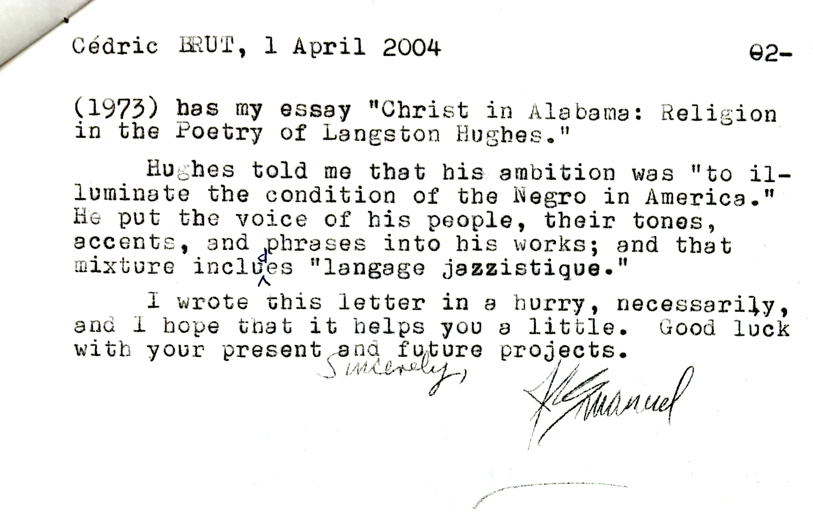 Cédric BRUT, 1 April 2004     02-

(1973) has my essay "Christ in Alabama: Religion 
in the Poetry of Langston Hughes." 

Hughes told me that his ambition was "to il— 
luminate the condition of the Negro in America." 
He put the voice of his people, their tones, 
accents, and phrases into his works; and that 
mixture includes "language jazzistique". 

 I wrote this letter in a hurry, necessarily, 
and I hope that it helps you a little. Good luck
with your present and future projects.

    Sincerely,

      [signature - J Emanuel] 
