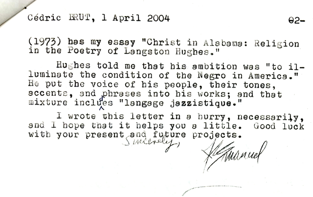 Cédric BRUT, 1 April 2004     02-

(1973) has my essay "Christ in Alabama: Religion 
in the Poetry of Langston Hughes." 

Hughes told me that his ambition was "to il— 
luminate the condition of the Negro in America." 
He put the voice of his people, their tones, 
accents, and phrases into his works; and that 
mixture includes "language jazzistique". 

 I wrote this letter in a hurry, necessarily, 
and I hope that it helps you a little. Good luck
with your present and future projects.

    Sincerely,

      [signature - J Emanuel] 
