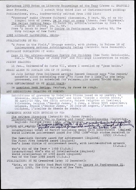 Christmas 1993 Notes on Literary Happenings of the Year (James A. EMANUEL)  Dear Friends, I submit this third list of Christmas-card padding:  Publications, etc., inadvertently omitted from 1992 list:  "Panorama" radio (France Culture) discussion, 3 Sept. 92, of my bi-lingual book of poems, De la rage au coeur (trans. Jean Migrenne).  The Dallas Morning News, 15 March 92, article/interview by Toni Y. Joseph, with photos, pp. 1, 6F.  Poem "A Bench to Bear" in Poetry in Performance 20, spring 92, The City College of New York.  1993 LITERARY HAPPENINGS, BELOW:  PUBLICATIONS BY ME:  "A Force in the Field," 58-page memoir, with photos, in Volume 18 of Contemporary Authors Autobiography Series (Detroit: Gale Research).  ANTHOLOGY CONTAINING MY WORK:  Pass It On: African-American Poetry for Children (New York: Scholastic, Inc.). "The Voyage of Jimmy Poo" and full-page illustration in color.  POETRY READING:  11 Feb., Universite de Paris VIII, where I unveiled my "jazz-haiku."  MUSIC ALBUM TO CONTAIN ONE OF MY SONGS:  10 July letter from Hollywood Artists Record Company says "The record/cassette album containing your ['No Place for a Lady'] is now being processed, and is scheduled for release...in approx 90-180 days."  BOOK REVIEW/ESSAY ON MY WHOLE GRAIN:  In American Book Review, Feb/Mar, by James de Jongh.  ART EXHIBITIONS TREATING MY POETRY:  Exhibitions of gravures by Godelieve Simons based on my poetry, in Brussels, Belgium ("Negritude" and haiku "Inside a smooth stone," 30 April-16 May, the JECTA artists, Maison Pelgrims at Ixelles);  Vilvoorde, Belgium ("Deadly James," 6 June, a Group 9999 exposition);  Grignan, France ("Deadly James" 10 July-28 August, l'Association Colophon, l'Atelier du chemin de ronde).  REFERENCE BOOKS WITH ENTRIES ON ME:  The Writers Directory (Detroit: St. James Press).  International Who's Who in Poetry and Poets' Encyclopedia (Cambridge, England: Melrose Press Ltd). 7th Edition.  HONORS AND AWARDS:  For Virginia Whotley Smith: I do not consider these awards important; payment was required for association medals, etc. although not for inclusion in the books, JAE  International Order of Merit; including medal with neck-ribbon (England) World Lifetime Achievement Award for 1992 (10%"-high statue received in 1993) (U.S.A.)  The Twentieth Century Award for Achievement (England)  The First Five Hundred Award (England)  Men's Inner Circle of Achievement Award, with Lucite-crafted artwork (U.S.A.)  Who's Who of the Year - 1993 (U.S.A.) International Who's Who of Intellectuals (England) World Intellectual of 1993 Award (England)  Man of the Year 1993 Award (U.S.A.)  PUBLICATIONS BY ME (received late: 10 December):  "Eric, at the Blythe Road Post Office," in Poetry in Performance 21, April 1993, The City College of New York.