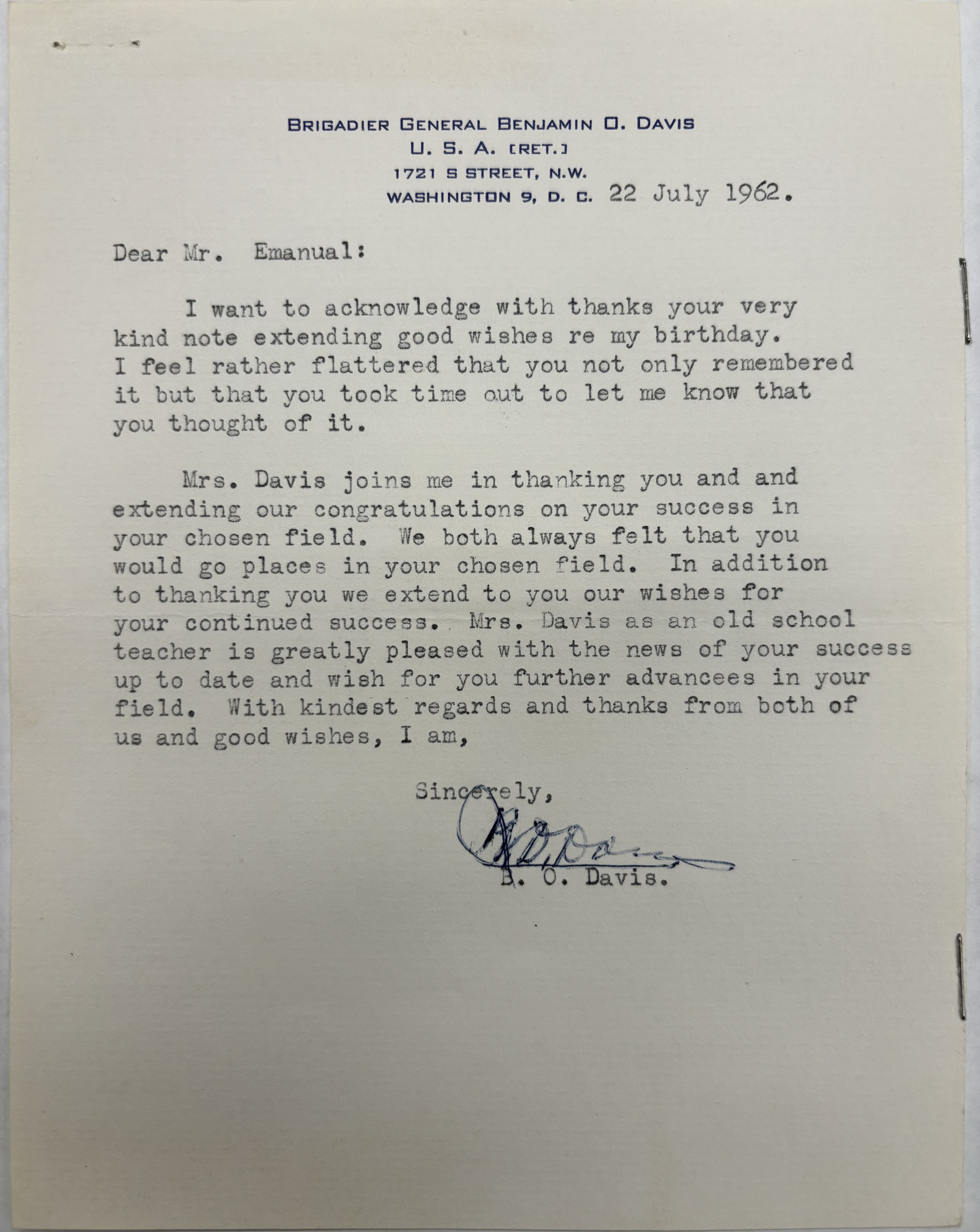BRIGADIER GENERAL BENJAMIN O. DAVIS
U. S. A. (RET.)
1721 S STREET, N.W.
WASHINGTON 9, D. C.

22 July 1962 

Dear Mr. Emanual:
 
I want to acknowledge with thanks your very 
kind note extending good wishes re my birthday. 
I feel rather flattered that you not only remembered 
it but that you took time out to let me know that 
you thought of it.

Mrs. Davis joins me in thanking you and and 
extending our congratulations on your success in 
your chosen field. We both always felt that you 
would go places in your chosen field. In addition
to thanking you we extend to you our wishes for 
your continued success. Mrs. Savis as an old school
teacher is greatly pleased with the news of your success 
up to date and wish for you further advancees in your 
field. With kindest regards and thanks from both of 
us and good wishes, I am, 

Sincerely, 
 
 [signature]

B. 0. Davis.
