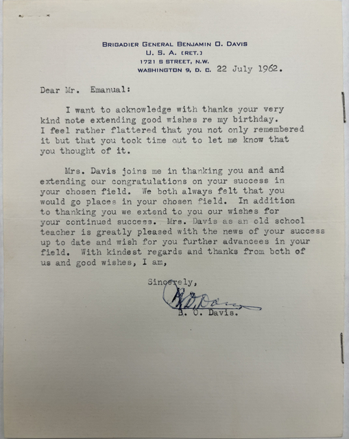 BRIGADIER GENERAL BENJAMIN O. DAVIS
U. S. A. (RET.)
1721 S STREET, N.W.
WASHINGTON 9, D. C.

22 July 1962 

Dear Mr. Emanual:
 
I want to acknowledge with thanks your very 
kind note extending good wishes re my birthday. 
I feel rather flattered that you not only remembered 
it but that you took time out to let me know that 
you thought of it.

Mrs. Davis joins me in thanking you and and 
extending our congratulations on your success in 
your chosen field. We both always felt that you 
would go places in your chosen field. In addition
to thanking you we extend to you our wishes for 
your continued success. Mrs. Savis as an old school
teacher is greatly pleased with the news of your success 
up to date and wish for you further advancees in your 
field. With kindest regards and thanks from both of 
us and good wishes, I am, 

Sincerely, 
 
 [signature]

B. 0. Davis.
