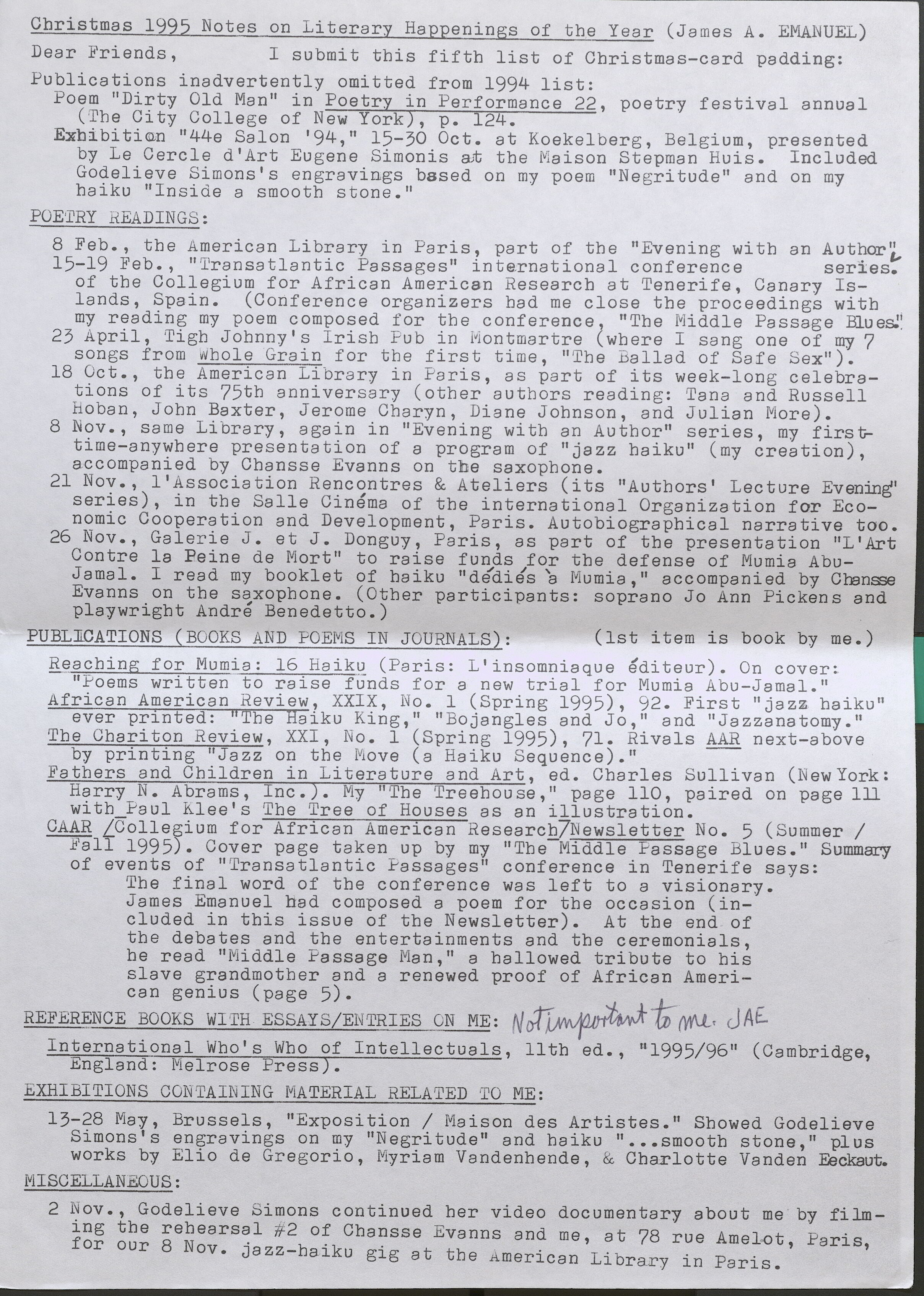 Christmas 1995 Notes on Literary Happenings of the Year (James A. EMANUEL)  Dear Friends, I submit this fifth list of Christmas-card padding:  Publications inadvertently omitted from 1994 list:  Poem "Dirty Old Man" in Poetry in Performance 22, poetry festival annual (The City College of New York), p. 124.  Exhibition "44e Salon '94," 15-30 Oct. at Koekelberg, Belgium, presented by Le Cercle d'Art Eugene Simonis at the Maison Stepman Ruis. Included Godelieve Simons's engravings based on my poem "Negritude" and on my haiku "Inside a smooth stone."  POETRY READINGS:  8 Feb., the American Library in Paris, part of the "Evening with an Author,,  15-19 Feb., "Transatlantic Passages" international conference series. of the Collegium for African American Research at Tenerife, Canary Islands, Spain. (Conference organizers bad me close the proceedings with my reading my poem composed for the conference , "The Middle Passage Blues."  23 April, Tigh Johnny's Irish Pub in Montmartre ( where I sang one of my 7 songs from Whole Grain for the first time, "The Ballad of Safe Sex").  18 Oct., the American Library in Paris , as part of its week-long celebrations of its 75th anniversary (other authors reading: Tana and Russell Hoban, John Baxter, Jerome Charyn, Diane Johnson, and Julian More).  8 Nov., same Library, again in "Evening with an Author" series, my firsttime- anywhere presentation of a program of "jazz haiku" (my creation), accompanied by Chansse Evanns on tbe saxophone.  21 Nov., l'Association Rencontres & Ateliers (its "Authors' Lecture Evening" series), in the Salle Cinema of the international Organization for Economic Cooperation and Development, Paris. Autobiographical narrative too.  26 Nov., Galerie J. et J. Donguy, Paris, as part of the presentation "L'Art Cantre la Peine de Mort" to raise funds for the defense of Mumia Abu Jamal. I read my booklet of haiku "dedie's 'a Mumia," accompanied by Chansse Evanns on the saxophone. (Other participants: soprano Jo Ann Pickens and playwright Andre Benedetto . )  PUBL]CATIONS (BOOKS AND POEMS IN JOURNALS): (1st item is book by me.)  Reaching for Mumia: 16 Haiku (Paris: L'insomniaque editeur). On cover: "Poems written to raise funds for a new trial for Mumia Abu-Jamal."  African American Review, XXIX, No . 1 (Spring 1995), 92. First "jazz haiku" ever printed: “The Haiku King," "Bojangles and Jo," and "Jazzanatomy."  The Chariton Review, XXI, No . 1 (Spring 1995), 71. Rivals AAR next-above by printing "Jazz on the Move (a Haiku Sequence)." .  Fathers and Children in Literature and Art, ed. Charles Sullivan (NewYork: Harry N. Abrams, Inc.). My "The Treehouse,'.' page 110, paired on page 111 with Paul Klee's The Tree of Houses as an illustration.  GAAR [Collegium for African American Research] Newsletter No. 5 (Summer/ Fall 1995). Cover page taken up by my "The Middle Passage Blues." Summary of events of ''Transatlantic Passages" conference in Tenerife says: The final word of the conference was left to a visionary. James Emanuel had composed a poem for the occasion (included in this issue of the Newsletter). At the end of the debates and the entertainments and the ceremonials, he read "Middle Passage Man," a hallowed tribute to his slave grandmother and a renewed proof of African American genius ( page 5). •  REFERENCE BOOKS WITH ESSAYS/ENTRIES ON ME: Not Important to me JAE.  International Who's Who of Intellectuals, 11th ed., "1995/96" (Cambridge, England: Melrose Press).  EXHIBITIONS CONTAINING MATERIAL RELATED TO ME:  13-28 May Brussels "Exposition/ Maison des Artistes." Showed Godelieve Simons's engravings on my "Negritude" and haiku " ••• smooth stone," plus works by Elio de Gregorio, Myriam Vandenhende, & Charlotte Vanden Eeckaut.  MISCELLANEOUS: 2 Nov., Godelieve Simons continued her video documentary about me by filming the rehearsal #2 of Chansse Evanns and me, at 78 rue Amelot, Paris, for our 8 Nov. jazz-haiku gig at the American Library in Paris.