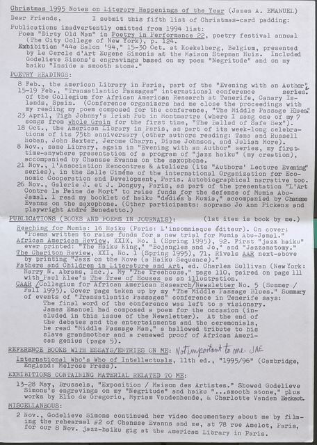 Christmas 1995 Notes on Literary Happenings of the Year (James A. EMANUEL)  Dear Friends, I submit this fifth list of Christmas-card padding:  Publications inadvertently omitted from 1994 list:  Poem "Dirty Old Man" in Poetry in Performance 22, poetry festival annual (The City College of New York), p. 124.  Exhibition "44e Salon '94," 15-30 Oct. at Koekelberg, Belgium, presented by Le Cercle d'Art Eugene Simonis at the Maison Stepman Ruis. Included Godelieve Simons's engravings based on my poem "Negritude" and on my haiku "Inside a smooth stone."  POETRY READINGS:  8 Feb., the American Library in Paris, part of the "Evening with an Author,,  15-19 Feb., "Transatlantic Passages" international conference series. of the Collegium for African American Research at Tenerife, Canary Islands, Spain. (Conference organizers bad me close the proceedings with my reading my poem composed for the conference , "The Middle Passage Blues."  23 April, Tigh Johnny's Irish Pub in Montmartre ( where I sang one of my 7 songs from Whole Grain for the first time, "The Ballad of Safe Sex").  18 Oct., the American Library in Paris , as part of its week-long celebrations of its 75th anniversary (other authors reading: Tana and Russell Hoban, John Baxter, Jerome Charyn, Diane Johnson, and Julian More).  8 Nov., same Library, again in "Evening with an Author" series, my firsttime- anywhere presentation of a program of "jazz haiku" (my creation), accompanied by Chansse Evanns on tbe saxophone.  21 Nov., l'Association Rencontres & Ateliers (its "Authors' Lecture Evening" series), in the Salle Cinema of the international Organization for Economic Cooperation and Development, Paris. Autobiographical narrative too.  26 Nov., Galerie J. et J. Donguy, Paris, as part of the presentation "L'Art Cantre la Peine de Mort" to raise funds for the defense of Mumia Abu Jamal. I read my booklet of haiku "dedie's 'a Mumia," accompanied by Chansse Evanns on the saxophone. (Other participants: soprano Jo Ann Pickens and playwright Andre Benedetto . )  PUBL]CATIONS (BOOKS AND POEMS IN JOURNALS): (1st item is book by me.)  Reaching for Mumia: 16 Haiku (Paris: L'insomniaque editeur). On cover: "Poems written to raise funds for a new trial for Mumia Abu-Jamal."  African American Review, XXIX, No . 1 (Spring 1995), 92. First "jazz haiku" ever printed: “The Haiku King," "Bojangles and Jo," and "Jazzanatomy."  The Chariton Review, XXI, No . 1 (Spring 1995), 71. Rivals AAR next-above by printing "Jazz on the Move (a Haiku Sequence)." .  Fathers and Children in Literature and Art, ed. Charles Sullivan (NewYork: Harry N. Abrams, Inc.). My "The Treehouse,'.' page 110, paired on page 111 with Paul Klee's The Tree of Houses as an illustration.  GAAR [Collegium for African American Research] Newsletter No. 5 (Summer/ Fall 1995). Cover page taken up by my "The Middle Passage Blues." Summary of events of ''Transatlantic Passages" conference in Tenerife says: The final word of the conference was left to a visionary. James Emanuel had composed a poem for the occasion (included in this issue of the Newsletter). At the end of the debates and the entertainments and the ceremonials, he read "Middle Passage Man," a hallowed tribute to his slave grandmother and a renewed proof of African American genius ( page 5). •  REFERENCE BOOKS WITH ESSAYS/ENTRIES ON ME: Not Important to me JAE.  International Who's Who of Intellectuals, 11th ed., "1995/96" (Cambridge, England: Melrose Press).  EXHIBITIONS CONTAINING MATERIAL RELATED TO ME:  13-28 May Brussels "Exposition/ Maison des Artistes." Showed Godelieve Simons's engravings on my "Negritude" and haiku " ••• smooth stone," plus works by Elio de Gregorio, Myriam Vandenhende, & Charlotte Vanden Eeckaut.  MISCELLANEOUS: 2 Nov., Godelieve Simons continued her video documentary about me by filming the rehearsal #2 of Chansse Evanns and me, at 78 rue Amelot, Paris, for our 8 Nov. jazz-haiku gig at the American Library in Paris.