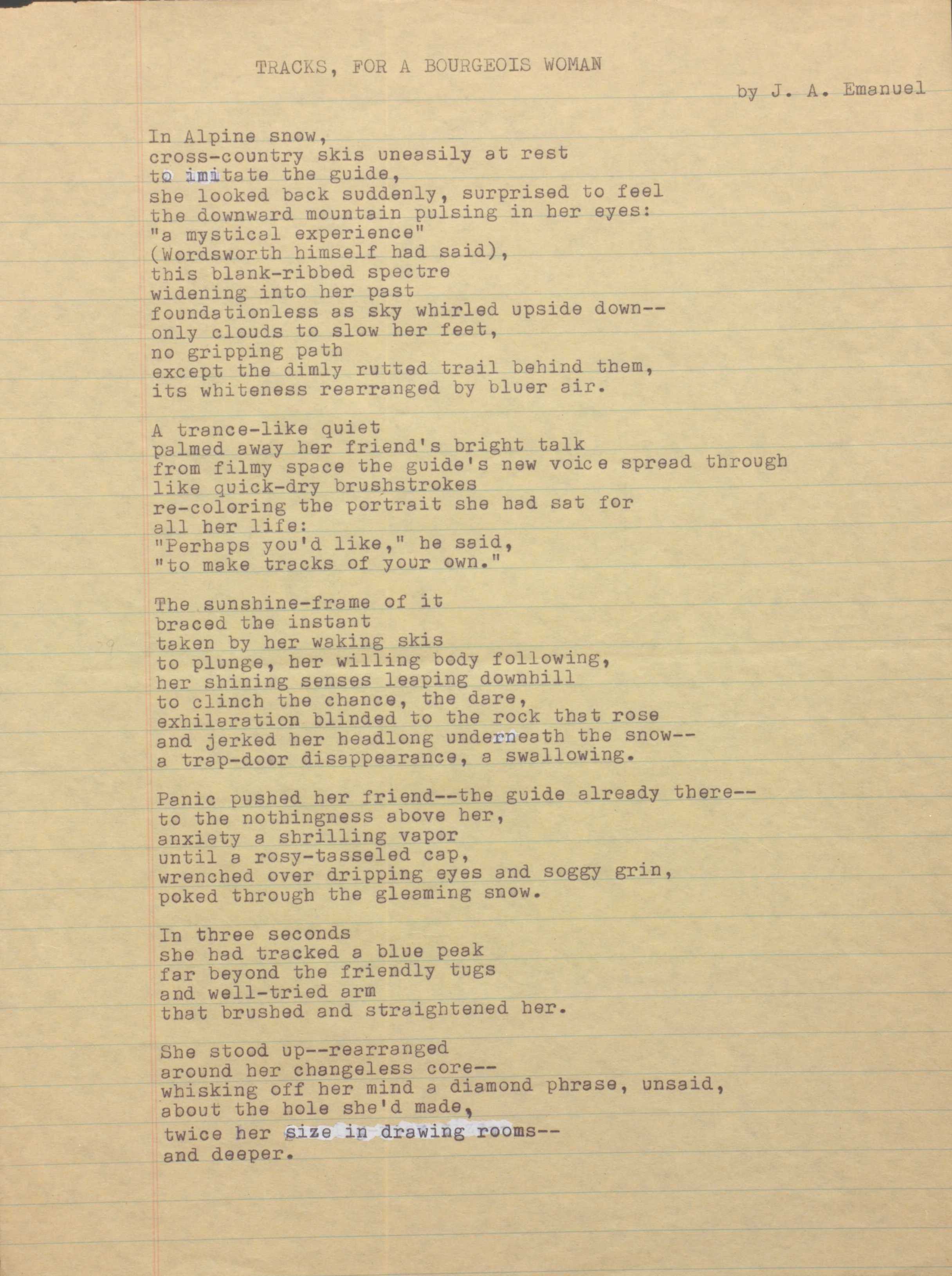 TRACKS, FOR A BOURGEOIS WOMAN 
by J. A. Emanuel

In Alpine snow, 
cross—country skis uneasily at rest 
to imitate the guide, 
she looked back suddenly, surprised to feel 
the downward mountain pulsing in her eyes:
"a mystical experience"
(Wordsworth himself had said), 
this blank—ribbed spectre 
widening into her past 
foundationless as sky whirled upside down--
only clouds to slow her feet, 
no gripping path 
except the dimly rutted trail behind them, 
its whiteness rearranged by bluer air.

A trance-like quiet 
palmed away her friend's bright talk 
from filmy space the guide's new voice spread through 
like quick-dry brushstrokes 
re-coloring the portrait she had sat for 
her life:
"Perhaps you'd like," he said,
"to make tracks of your own."

The sunshine-frame of it 
braced the instant 
taken by her waking skis 
to plunge, her willing body following, 
her shining senses leaping downhill 
to clinch the chance, the dare, 
exhilaration blinded to the rock that rose 
and jerked her headlong underneath the snow--
a trap-door disappearance, a swallowing.

Panic pushed her friend-- guide already there--
to the nothingness above her, 
anxiety a shrilling vapor 
until a rosy—tasseled cap, 
wrenched over dripping eyes and soggy grin, 
poked through the gleaming snow.

In three seconds 
she had tracked a blue peak 
far beyond the friendly tugs 
and well—tried arm 
that brushed and straightened her.

She stood up--rearranged 
around her changeless core--
whisking off her mind a diamond phrase, unsaid, 
about the hole she'd made, 
twice her size in drawing rooms--
and deeper.
