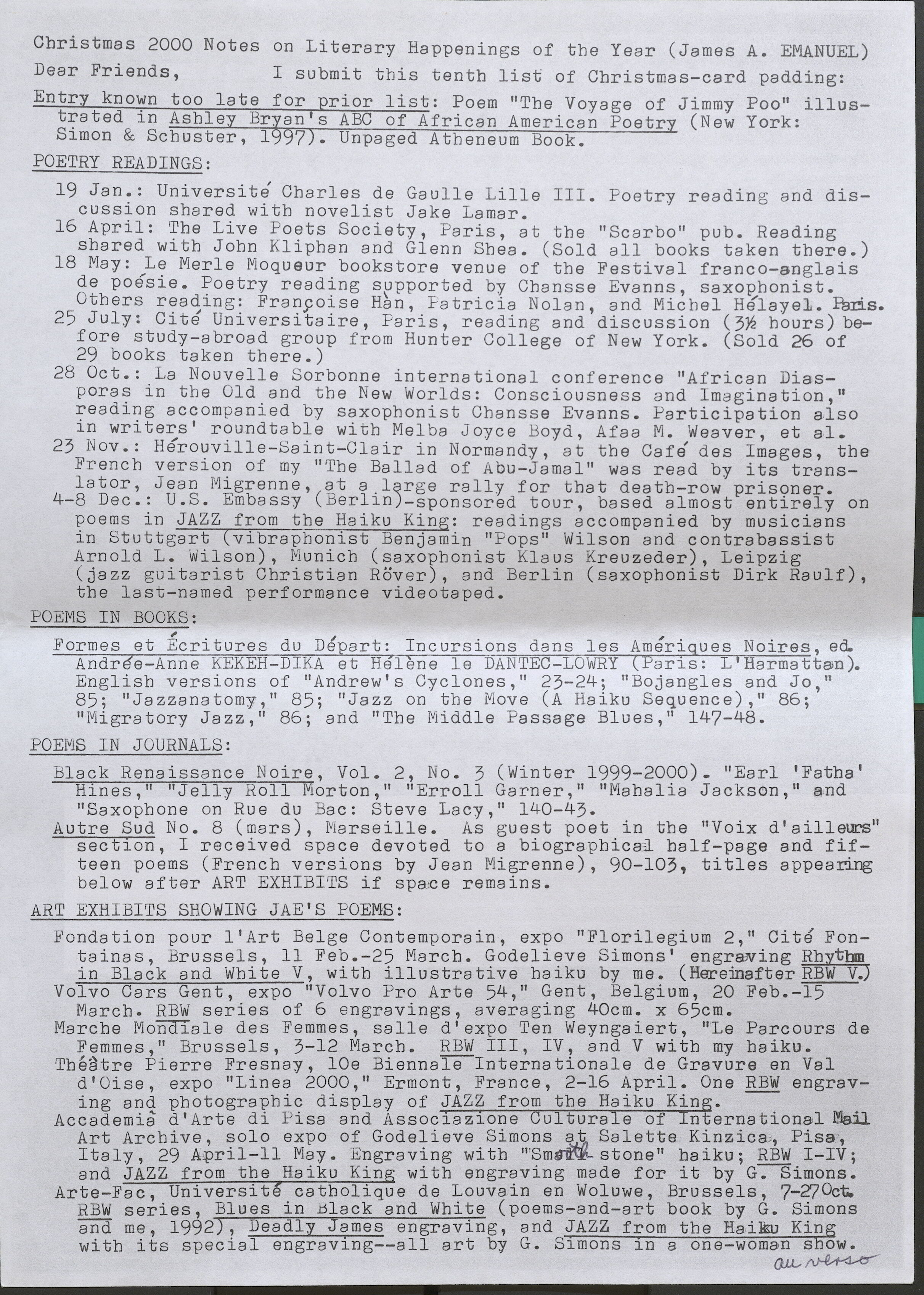 Christmas 2000 Notes on Literary Happenings of the Year (James A. EMANUEL)  Dear Friends, I submit this tenth list of Christmas-card padding:  Entry known too late for prior list:  Poem "The Voyage of Jimmy Poo" illustrated in Ashley Brian's ABC of African American Poetry (New York: Simon & Schuster, 1997). Unpaged Atheneum Book.  POETRY READINGS:  19 Jan.: Universite Charles de Gaulle Lille III. Poetry reading and discussion shared with novelist Jake Lamar. .  16 April: The Live Poets Society, Paris, at the "Scarbo" pub. Reading shared with John Kliphan and Glenn Shea. (Sold all books taken there.)  18 May: Le Merle Moqueur bookstore venue of the Festival franco-anglais de poesie. Poetry reading supported by Chansse Evanns, saxophonist. Others reading: Francoise Han, Patricia Nolan, and Micbel Helayel. Paris.  25 July: Cite Universitaire, Paris, reading and discussion (3 1/2hours) before study-abroad group from Hunter College of New York. (Sold 26 of 29 books taken there.)  28 Oct.: La Nouvelle Sorbonne international conference "African Diasporas in the Old and the New Worlds: Consciousness and Imagination," reading accompanied by saxophonist Chansse Evanns. Participation also in writers' roundtable with Melba Joyce Boyd, Afaa M. Weaver, et al.  23 Nov.: Herouville-Saint-Clair in Normandy, at the Cafe des Images, the French version of my "The Ballad of Abu-Jamal" was read by its translator, Jean Migrenne, at a large rally for that death-row prisoner.  4-8 Dec.: U.S. Embassy (Berlin-sponsored tour, based almost entirely on poems in JAZZ from the Haiku King: readings accompanied by musicians in Stuttgart (vibraphonist Benjamin "Fops" Wilson and contrabassist Arnold L. Wilson), Munich (saxophonist Klaus Kreuzeder), Leipzig (jazz guitarist Christian Rover), and Berlin (saxophonist Dirk Raulf), the last-named performance videotaped.  POEMS IN BOOKS:  Formes et Ecritures du Depart: Incursions dans les Amerigues Noires, ed. Andree-Anne KEKEH-DIKA et Helene le DANTEC-LOWRY (Paris: L'Harmattan). English versions of "Andrew's Cyclones," 23-24; "Bojangles and Jo," 85; "Jazzanatomy," 85; "Jazz on the Move (A Haiku Sequence)," 86; "Migratory Jazz," 86; and "The Middle Passage Blues," 147-48.  POEMS IN JOURNALS:  Black Renaissance Noire, Vol. 2, No. 3 (Winter 1999-2000). "Earl 'Fatha" Hines," "Jelly Roll Morton," "Erroll Garner," "Mahalia Jackson," and "Saxophone on Rue du Bae: Steve Lacy," 140-43.  Autre Sud No. 8 (mars), Marseille. As guest poet in the "Voix d'ailleurs" section, I received space devoted to a biographical half-page and fifteen poems (French versions by Jean Migrenne), 90-103, titles appearing below after ART EXHIBITS if space remains.  ART EXHIBITS SHOWING JAE'S POEMS:  Fondation pour l'Art Belge Contemporain, expo "Florilegium 2," Cite Fontainas, Brussels, 11 Feb. -25 March. Godelieve Simons' engraving Rhythm in Black and White V, with illustrative haiku by me. (Hereinafter RBW V.)  Volvo Cars Gent, expo "Volvo Pro Arte 54," Gent, Belgium, 20 Feb.-15 March. RBW series of 6 engravings, averaging 40cm. x 65cm.  Marche Mondiale des Femmes, salle d'expo Ten Weyngaiert, "Le Parcours de Femmes," Brussels, 3-12 March. RBW III, IV, and V with my haiku.  Theatre Fierre Fresnay, lOe Biennale Internationale de Gravure en Val d'Oise, expo "Linea 2000," Ermont, France, 2-16 April. One RBW engraving and photographic display of JAZZ from the Haiku King. –  Accademia d'Arte di Pisa and Associazione Culturale of International Mail Art Archive, solo expo of Godelieve Simons at Saletta Kinzica, Pisa Italy, 29 April - 11 May . Engraving with "Smooth stone" haiku; RBW I-Iv; and JAZZ from the Haiku King with engraving made for it b G-Sim  Arte-Fac, Universite catholique de Louvain en Woluwe, Brussels. Simons. RBW series, Blues in Black and White (poems-and-art book b G and me, 1992), Deadly James engraving, and JAZZ from the HaikuKing with its special engraving--all art by G. Simons in a one-woman show. au