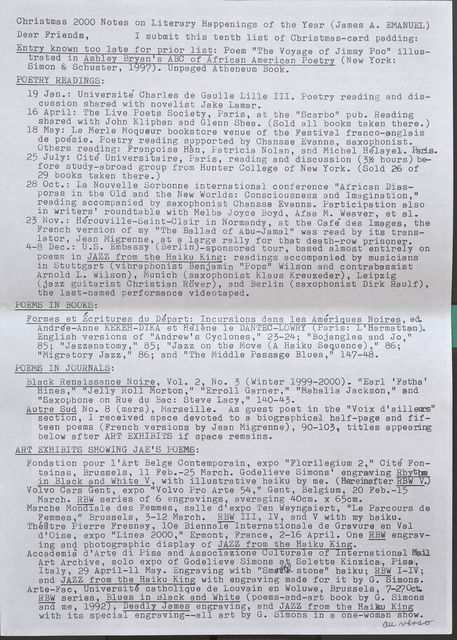 Christmas 2000 Notes on Literary Happenings of the Year (James A. EMANUEL)  Dear Friends, I submit this tenth list of Christmas-card padding:  Entry known too late for prior list:  Poem "The Voyage of Jimmy Poo" illustrated in Ashley Brian's ABC of African American Poetry (New York: Simon & Schuster, 1997). Unpaged Atheneum Book.  POETRY READINGS:  19 Jan.: Universite Charles de Gaulle Lille III. Poetry reading and discussion shared with novelist Jake Lamar. .  16 April: The Live Poets Society, Paris, at the "Scarbo" pub. Reading shared with John Kliphan and Glenn Shea. (Sold all books taken there.)  18 May: Le Merle Moqueur bookstore venue of the Festival franco-anglais de poesie. Poetry reading supported by Chansse Evanns, saxophonist. Others reading: Francoise Han, Patricia Nolan, and Micbel Helayel. Paris.  25 July: Cite Universitaire, Paris, reading and discussion (3 1/2hours) before study-abroad group from Hunter College of New York. (Sold 26 of 29 books taken there.)  28 Oct.: La Nouvelle Sorbonne international conference "African Diasporas in the Old and the New Worlds: Consciousness and Imagination," reading accompanied by saxophonist Chansse Evanns. Participation also in writers' roundtable with Melba Joyce Boyd, Afaa M. Weaver, et al.  23 Nov.: Herouville-Saint-Clair in Normandy, at the Cafe des Images, the French version of my "The Ballad of Abu-Jamal" was read by its translator, Jean Migrenne, at a large rally for that death-row prisoner.  4-8 Dec.: U.S. Embassy (Berlin-sponsored tour, based almost entirely on poems in JAZZ from the Haiku King: readings accompanied by musicians in Stuttgart (vibraphonist Benjamin "Fops" Wilson and contrabassist Arnold L. Wilson), Munich (saxophonist Klaus Kreuzeder), Leipzig (jazz guitarist Christian Rover), and Berlin (saxophonist Dirk Raulf), the last-named performance videotaped.  POEMS IN BOOKS:  Formes et Ecritures du Depart: Incursions dans les Amerigues Noires, ed. Andree-Anne KEKEH-DIKA et Helene le DANTEC-LOWRY (Paris: L'Harmattan). English versions of "Andrew's Cyclones," 23-24; "Bojangles and Jo," 85; "Jazzanatomy," 85; "Jazz on the Move (A Haiku Sequence)," 86; "Migratory Jazz," 86; and "The Middle Passage Blues," 147-48.  POEMS IN JOURNALS:  Black Renaissance Noire, Vol. 2, No. 3 (Winter 1999-2000). "Earl 'Fatha" Hines," "Jelly Roll Morton," "Erroll Garner," "Mahalia Jackson," and "Saxophone on Rue du Bae: Steve Lacy," 140-43.  Autre Sud No. 8 (mars), Marseille. As guest poet in the "Voix d'ailleurs" section, I received space devoted to a biographical half-page and fifteen poems (French versions by Jean Migrenne), 90-103, titles appearing below after ART EXHIBITS if space remains.  ART EXHIBITS SHOWING JAE'S POEMS:  Fondation pour l'Art Belge Contemporain, expo "Florilegium 2," Cite Fontainas, Brussels, 11 Feb. -25 March. Godelieve Simons' engraving Rhythm in Black and White V, with illustrative haiku by me. (Hereinafter RBW V.)  Volvo Cars Gent, expo "Volvo Pro Arte 54," Gent, Belgium, 20 Feb.-15 March. RBW series of 6 engravings, averaging 40cm. x 65cm.  Marche Mondiale des Femmes, salle d'expo Ten Weyngaiert, "Le Parcours de Femmes," Brussels, 3-12 March. RBW III, IV, and V with my haiku.  Theatre Fierre Fresnay, lOe Biennale Internationale de Gravure en Val d'Oise, expo "Linea 2000," Ermont, France, 2-16 April. One RBW engraving and photographic display of JAZZ from the Haiku King. –  Accademia d'Arte di Pisa and Associazione Culturale of International Mail Art Archive, solo expo of Godelieve Simons at Saletta Kinzica, Pisa Italy, 29 April - 11 May . Engraving with "Smooth stone" haiku; RBW I-Iv; and JAZZ from the Haiku King with engraving made for it b G-Sim  Arte-Fac, Universite catholique de Louvain en Woluwe, Brussels. Simons. RBW series, Blues in Black and White (poems-and-art book b G and me, 1992), Deadly James engraving, and JAZZ from the HaikuKing with its special engraving--all art by G. Simons in a one-woman show. au