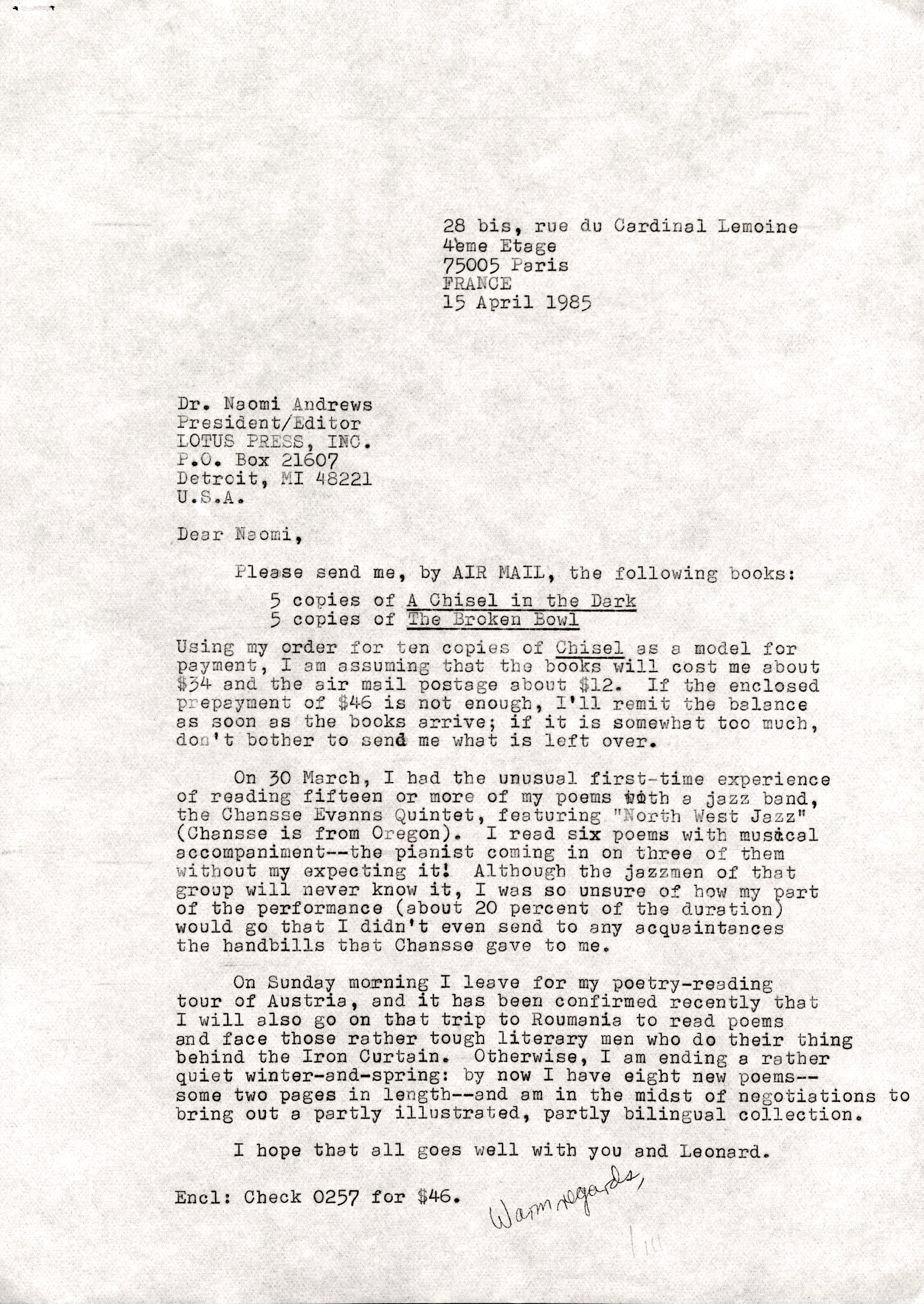 28 bis, rue CIU Cardinal Lemoine 
 4ème Etage
75005 Paris 
15 April 1985 



Dr. Naomi Andrews 
President/Editor
LOTUS PRESS, INC. 
P.O. 21607 
Detroit, MI 48221 
U.S.A. 

Dear Naomi, 

 Please send me, by AIR MAIL, the following books: 

5 copies of A Chisel in the Dark 
5 copies of The Brown Bowl

Using my order for ten copies of Chisel as model for 
payment, I am assuming that the books will cost me about 
$34 and the air mail postage about $12. If the enclosed 
prepayment of $46 is not enough, I'll remit the balance 
as soon as the books arrive; if it is somewhat too much, 
don't bother to send me what is left over. 

On 30 March, I had the unusual first—time experience 
of reading fifteen or more of my poems with a jazz band, 
the Chansse Evanns Quintet, featuring "North West Jazz" 
(Chansse is from Oregon). I read six poems with musical 
accompaniment--the pianist coming in on three of them 
without my expecting it! Although the jazzmen of that 
group will never know it, I was so unsure of how my part 
of the performance (about 20 percent of the duration) 
would go that I didn't even send to any acquaintances 
the handbills that Chansse gave to me.
 
On Sunday morning I leave for my poetry—reading 
tour of Austria, and it has been confirmed recently that 
I will also go on that trip to Roumania to read poems 
and face those rather tough literary men who do their thing 
behind the Iron Curtain. Otherwise, I am ending a rather 
quiet winter—and—spring: by now I have eight new poems-- 
some two pages in length--and am in the midst of negotiations to 
bring out a partly illustrated, partly bilingual collection. 

I hope that all goes well with you and Leonard. 

Warm regards, 
  Jim

Encl: Check 0257 for $46.
