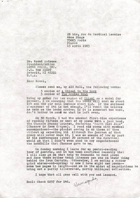 28 bis, rue CIU Cardinal Lemoine 
 4ème Etage
75005 Paris 
15 April 1985 



Dr. Naomi Andrews 
President/Editor
LOTUS PRESS, INC. 
P.O. 21607 
Detroit, MI 48221 
U.S.A. 

Dear Naomi, 

 Please send me, by AIR MAIL, the following books: 

5 copies of A Chisel in the Dark 
5 copies of The Brown Bowl

Using my order for ten copies of Chisel as model for 
payment, I am assuming that the books will cost me about 
$34 and the air mail postage about $12. If the enclosed 
prepayment of $46 is not enough, I'll remit the balance 
as soon as the books arrive; if it is somewhat too much, 
don't bother to send me what is left over. 

On 30 March, I had the unusual first—time experience 
of reading fifteen or more of my poems with a jazz band, 
the Chansse Evanns Quintet, featuring "North West Jazz" 
(Chansse is from Oregon). I read six poems with musical 
accompaniment--the pianist coming in on three of them 
without my expecting it! Although the jazzmen of that 
group will never know it, I was so unsure of how my part 
of the performance (about 20 percent of the duration) 
would go that I didn't even send to any acquaintances 
the handbills that Chansse gave to me.
 
On Sunday morning I leave for my poetry—reading 
tour of Austria, and it has been confirmed recently that 
I will also go on that trip to Roumania to read poems 
and face those rather tough literary men who do their thing 
behind the Iron Curtain. Otherwise, I am ending a rather 
quiet winter—and—spring: by now I have eight new poems-- 
some two pages in length--and am in the midst of negotiations to 
bring out a partly illustrated, partly bilingual collection. 

I hope that all goes well with you and Leonard. 

Warm regards, 
  Jim

Encl: Check 0257 for $46.
