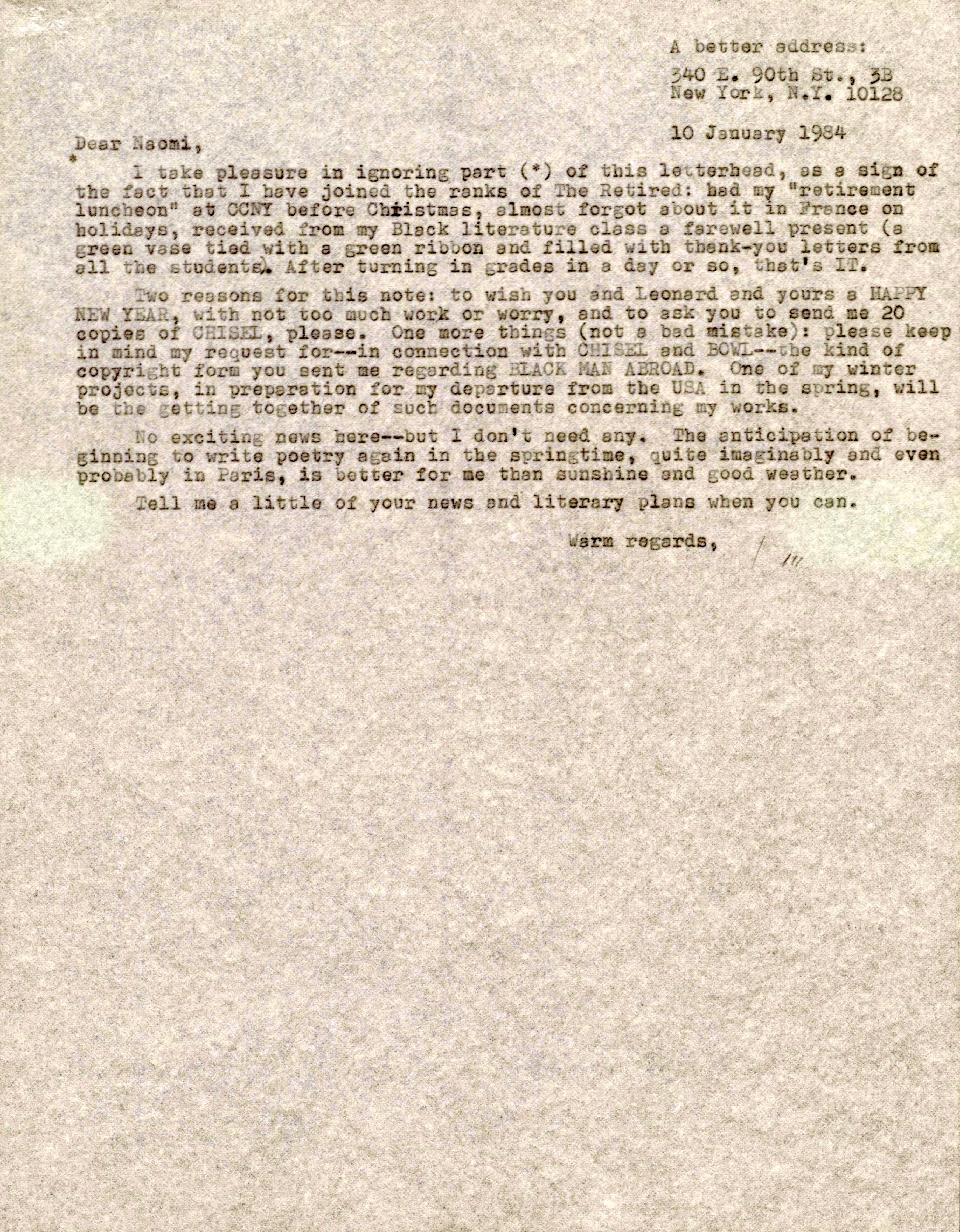 A better address:

       340 E. 90th St., 3B
       New York, N.Y. 10128

       10 January 1984

Dear Naomi
*
 I take pleasure in ignoring part (*) of this letterhead, as a sign of
the fact that I have joined the ranks of The Retired: had my "retirement
luncheon" at CCNY before Christmas, almost forgot about it on France on
holidays, received from my Black literature class a farewell present (a
green vase tied with a green ribbon and filled with thank-you letters from
all the students). After turning in grades in a day or so, that's IT.

 Two reasons for this note: to wish you and Leonard and yours a HAPPY
NEW YEAR, with not too much work or worry, and to ask you to send me 20
copies of CHISEL, please. One more things (not a bad mistake): please keep
in mind my request for--in connection with CHISEL and BOWL--the kind of
copyright form you sent me regarding BLACK MAN ABROAD. One of my winter
projects, in preparation for my departure from the USA in the spring, will
be the getting together of such documents concerning my workds.

 No exciting news here--but I don't any. The anticipation of be-
beginning to write poetry again in springtime, quite imaginably and even
probably in Paris, is better for me than sunshine and good weather.

 Tell me a little of your news and literary plans when you can.

        Warmest regards,

           Jim
