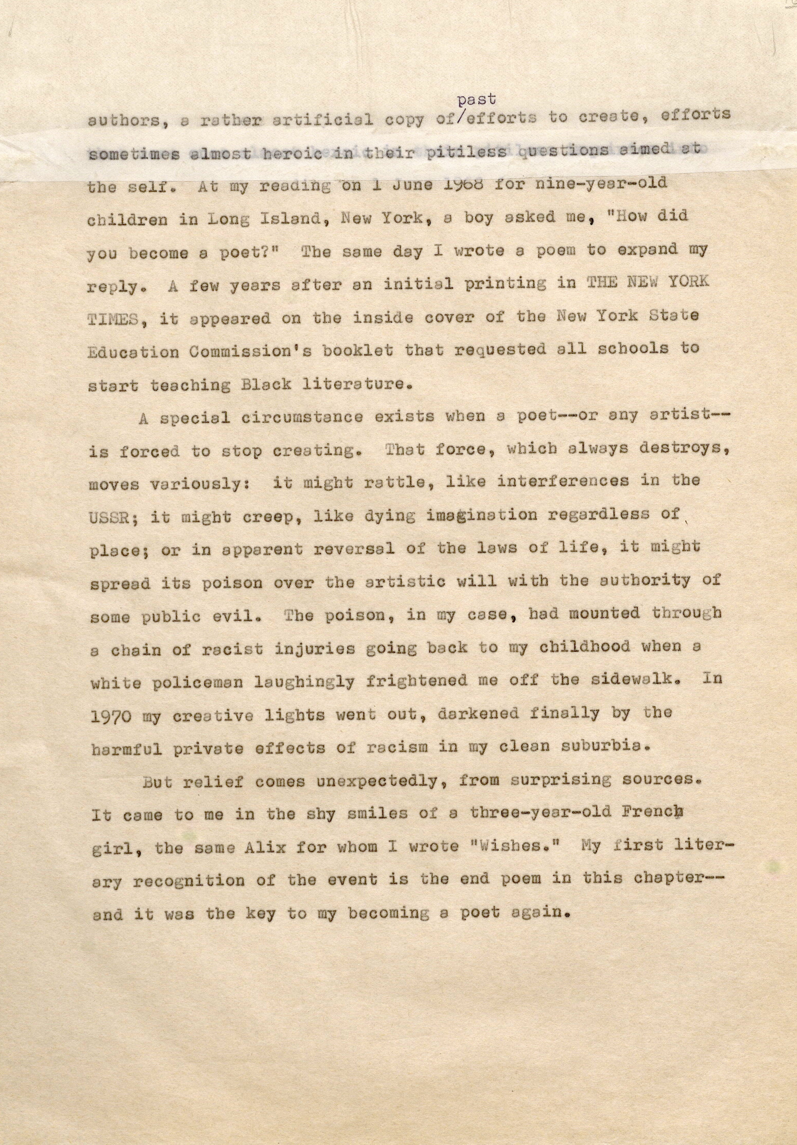 past authors, rather artificial copy of/effort to create, efforts sometimes almost heroic their pitiless questions aimedat the self. At my reading on 1 June 1968 for nine-year-old children in Long Island, New York , a boy asked me, "How did you become a poet?" Tbe same d y I wrote a poem to expand my reply. A few years after an initial printing in THE NEW YORK TIMES, it appeared on the inside cover of the New York State Education Commission's booklet that requested all schools to start teaching Black literature. A special circumstance exists when a poet--or any artistis forced to stop creating. That force, which always destroys, moves variously: it might rattle, like interferences in the USSR; it migbt creep, like dying imagination regardless of ' place; or in apparent reversal of the laws of life, it might spread its poison over the artistic will with the authority of some public evil. The poison, in my case, had mounted tbrou b a chain of racist injuries going back t o my childhood when a white policeman laughingly frightened me off the side walk. In 19?0 my creative lights went out, darkened finally by the harmful private effects of racism in my clean suburbia. But relief comes unexpectedly, from surprising sources. It came to me in the shy smiles of a three-year-old French girl , the same Alix for whom I wrote "Wishes." My irst literary recognition of the event is the end poem in this chapter and it was the key to my becoming a poet again.