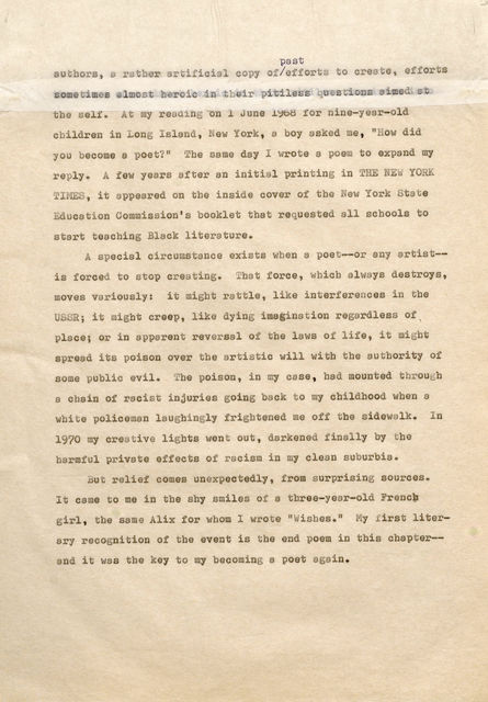 past authors, rather artificial copy of/effort to create, efforts sometimes almost heroic their pitiless questions aimedat the self. At my reading on 1 June 1968 for nine-year-old children in Long Island, New York , a boy asked me, "How did you become a poet?" Tbe same d y I wrote a poem to expand my reply. A few years after an initial printing in THE NEW YORK TIMES, it appeared on the inside cover of the New York State Education Commission's booklet that requested all schools to start teaching Black literature. A special circumstance exists when a poet--or any artistis forced to stop creating. That force, which always destroys, moves variously: it might rattle, like interferences in the USSR; it migbt creep, like dying imagination regardless of ' place; or in apparent reversal of the laws of life, it might spread its poison over the artistic will with the authority of some public evil. The poison, in my case, had mounted tbrou b a chain of racist injuries going back t o my childhood when a white policeman laughingly frightened me off the side walk. In 19?0 my creative lights went out, darkened finally by the harmful private effects of racism in my clean suburbia. But relief comes unexpectedly, from surprising sources. It came to me in the shy smiles of a three-year-old French girl , the same Alix for whom I wrote "Wishes." My irst literary recognition of the event is the end poem in this chapter and it was the key to my becoming a poet again.