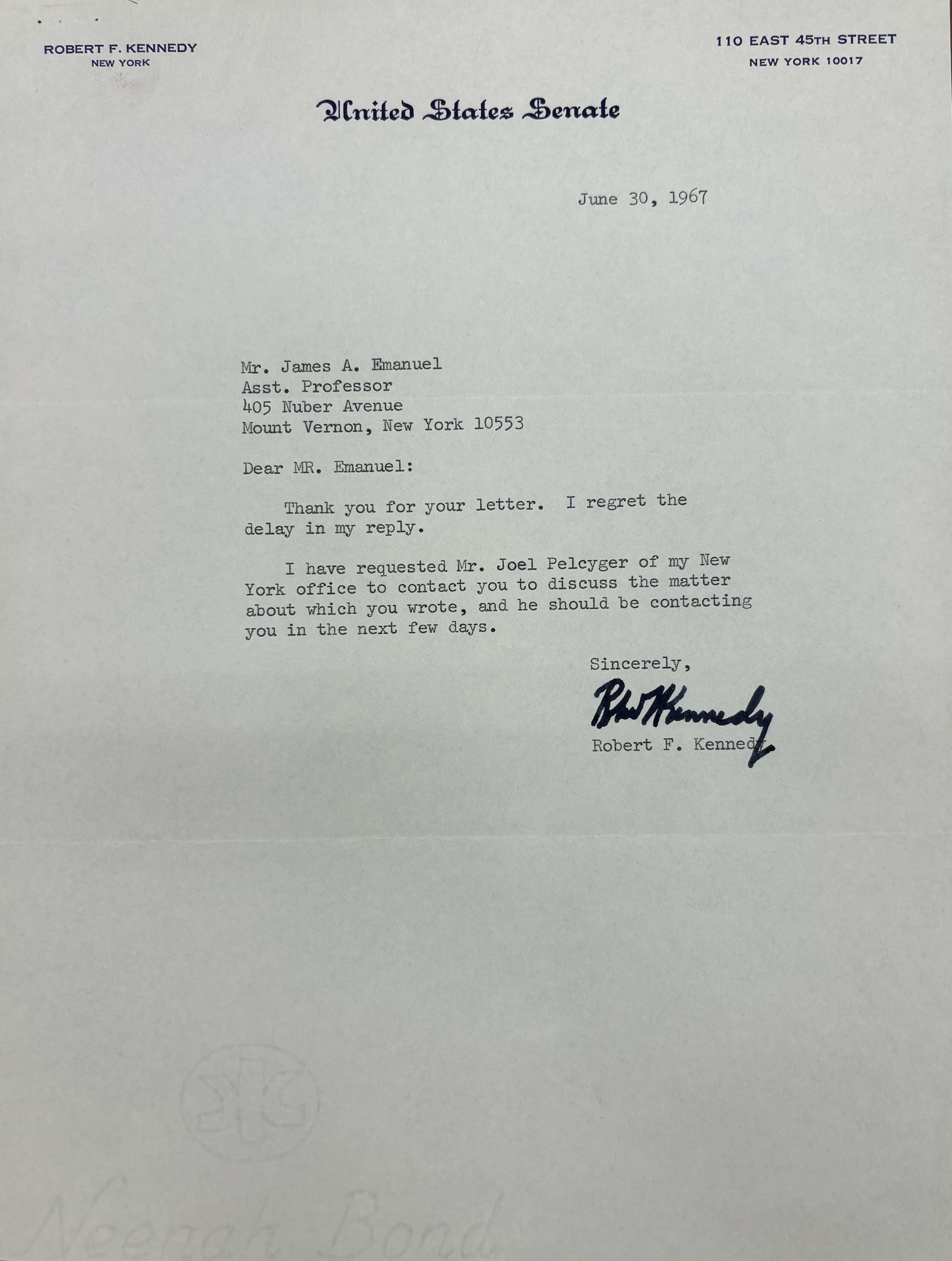 ROBERT F. KENNEDY      110 EAST 45TH STREET
NEW YORK         NEW YORK 10017

United States Senate


June 30, 1967

James A. Emanuel 
Asst. Professor 
405 Nuber Avenue 
Mount Vernon, New York 10553 

Dear MR. Emanuel: 

Thank you for your letter. I regret the 
delay in my reply. 

I have requested Mr. Joel Pelcyger of my New 
York office to contact you to discuss the matter 
about which you wrote, and he should be contacting 
you in the next few days.

Sincerely, 

[signature]

Robert F. Kennedy
