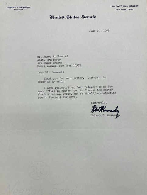 ROBERT F. KENNEDY      110 EAST 45TH STREET
NEW YORK         NEW YORK 10017

United States Senate


June 30, 1967

James A. Emanuel 
Asst. Professor 
405 Nuber Avenue 
Mount Vernon, New York 10553 

Dear MR. Emanuel: 

Thank you for your letter. I regret the 
delay in my reply. 

I have requested Mr. Joel Pelcyger of my New 
York office to contact you to discuss the matter 
about which you wrote, and he should be contacting 
you in the next few days.

Sincerely, 

[signature]

Robert F. Kennedy
