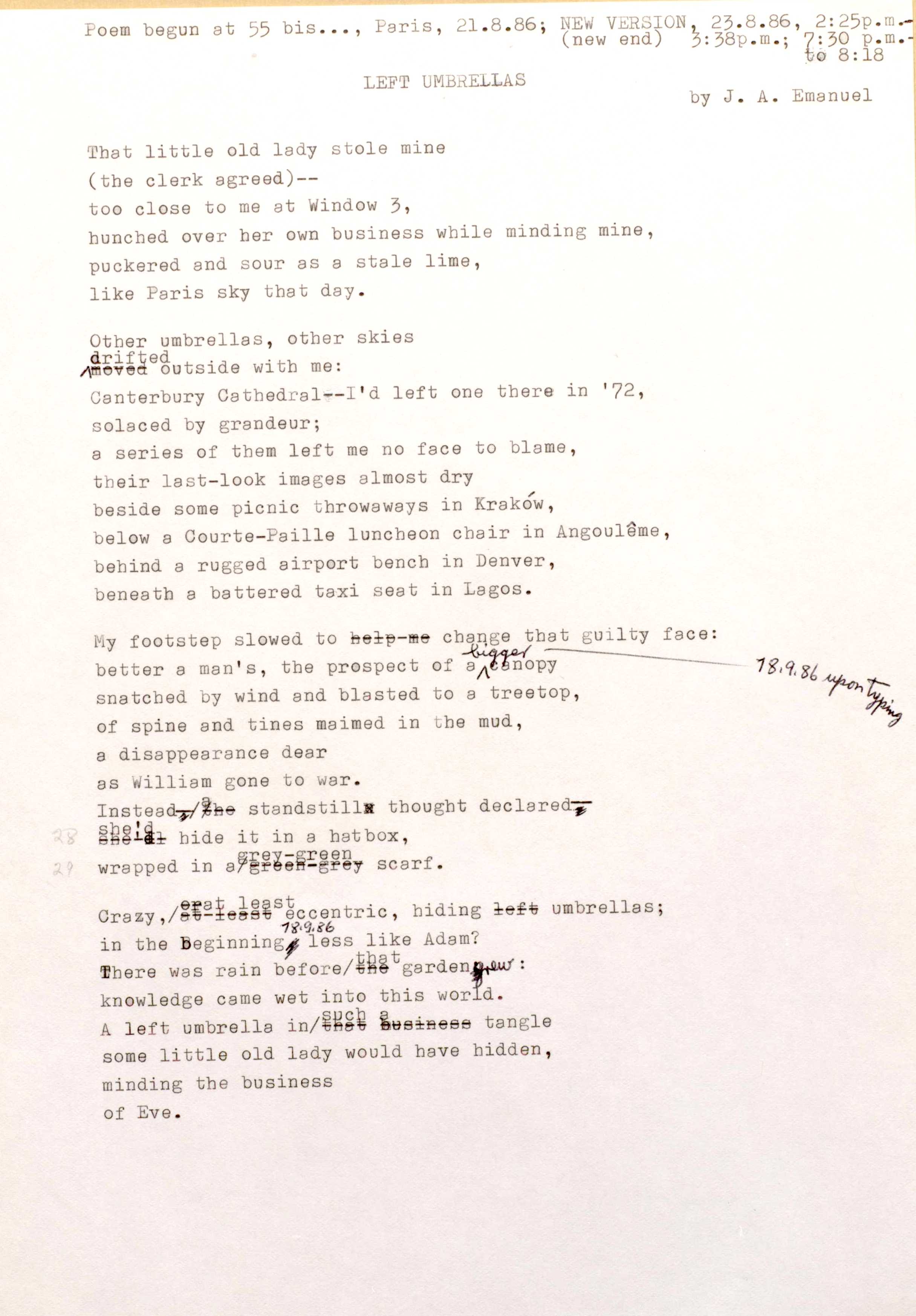Poem Begun at 55 bis..., Paris, 21.8.86; NEW VERSION 23.8.86, 2:25p.m
(new end) 3:38 p.m.; 7:30 p.m. 
to 8:18
LEFT UMBRELLAS    by J. A. Emanuel

That little old lady stole mine 
(the clerk agreed)--
too close to me at Window 3, 
hunched over her own business while minding mine, 
puckered and sour as a stale lime, 
like Paris sky that day.

Other umbrellas, other skies 
Drifted outside with me:
Canterbury Cathedral-- I'd left one there in '72, 
solaced by grandeur; 
a series of them left me no face to blame, 
their last—look images almost dry 
beside some picnic throwaways in Krakow, 
below a Courte—Paille luncheon chair in Angouleme, 
behind a rugged airport bench in Denver, 
beneath a battered taxi seat in Lagos.

My footstep slowed to change that guilty face:
better a man's, the prospect of a bigger canopy ----18.9.86 upon typing
snatched by wind and blasted to a treetop, 
of spine and tines maimed in the mud, 
a disappearance dear 
as William gone to war.
Instead a standstill thought declared--
she'd hide it in a hatbox,
wrapped in a grey-green scarf.

Crazy, least eccentric, hiding umbrellas;
In the beginning 18.9.86 less like Adam?
There was rain before that garden grew:
Knowledge came wet into this world.
A left umbrella tangle in such a tangle
some little old lady would have hidden, 
minding the business 
of Eve.
