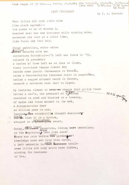 Poem Begun at 55 bis..., Paris, 21.8.86; NEW VERSION 23.8.86, 2:25p.m
(new end) 3:38 p.m.; 7:30 p.m. 
to 8:18
LEFT UMBRELLAS    by J. A. Emanuel

That little old lady stole mine 
(the clerk agreed)--
too close to me at Window 3, 
hunched over her own business while minding mine, 
puckered and sour as a stale lime, 
like Paris sky that day.

Other umbrellas, other skies 
Drifted outside with me:
Canterbury Cathedral-- I'd left one there in '72, 
solaced by grandeur; 
a series of them left me no face to blame, 
their last—look images almost dry 
beside some picnic throwaways in Krakow, 
below a Courte—Paille luncheon chair in Angouleme, 
behind a rugged airport bench in Denver, 
beneath a battered taxi seat in Lagos.

My footstep slowed to change that guilty face:
better a man's, the prospect of a bigger canopy ----18.9.86 upon typing
snatched by wind and blasted to a treetop, 
of spine and tines maimed in the mud, 
a disappearance dear 
as William gone to war.
Instead a standstill thought declared--
she'd hide it in a hatbox,
wrapped in a grey-green scarf.

Crazy, least eccentric, hiding umbrellas;
In the beginning 18.9.86 less like Adam?
There was rain before that garden grew:
Knowledge came wet into this world.
A left umbrella tangle in such a tangle
some little old lady would have hidden, 
minding the business 
of Eve.
