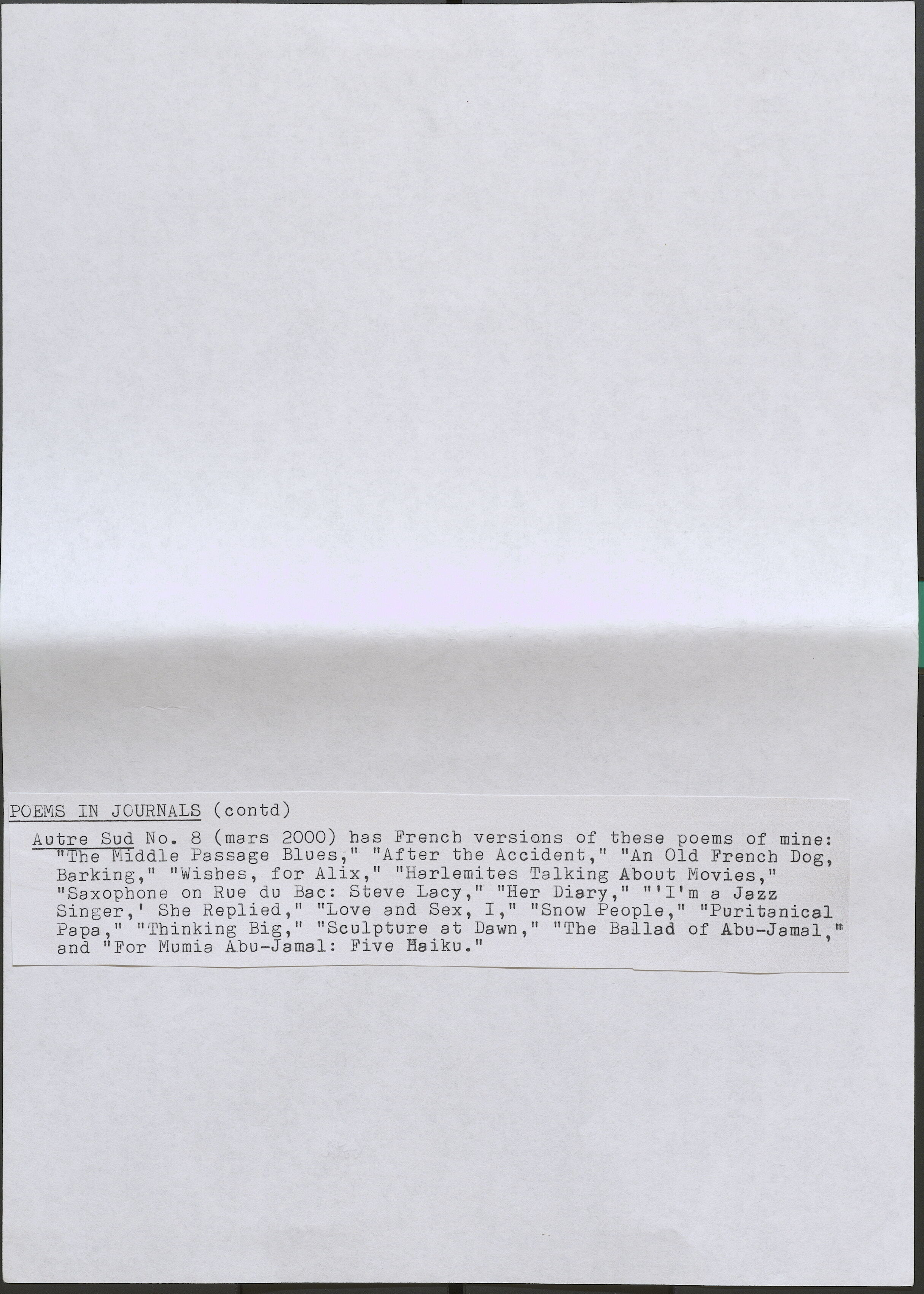 POEMS IN JOURNALS (contd) Autre Sud No. 8 (mars 2000) bas French versions of these poems of mine: "The Middle Passage Blues," "After the Accident," "An Old French Dog, Barking, " "Wishes, for Alix," "Harlemi tes Talking About Movies," "Saxopbone on Rue du Bae: Steve Lacy," "Her Diary," "'I'm a Jazz Singer,' She Replied," "Love and Sex, I," "Snow People, " "Puritanical Papa," "Thinking Big," "Sculpture at Dawn," "The Ballad of Abu-Jamal," and "For Mumia Abu-Jamal: Five Haiku."