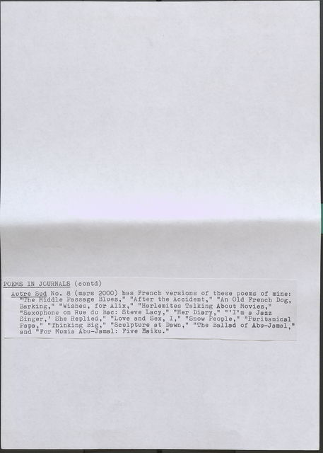 POEMS IN JOURNALS (contd) Autre Sud No. 8 (mars 2000) bas French versions of these poems of mine: "The Middle Passage Blues," "After the Accident," "An Old French Dog, Barking, " "Wishes, for Alix," "Harlemi tes Talking About Movies," "Saxopbone on Rue du Bae: Steve Lacy," "Her Diary," "'I'm a Jazz Singer,' She Replied," "Love and Sex, I," "Snow People, " "Puritanical Papa," "Thinking Big," "Sculpture at Dawn," "The Ballad of Abu-Jamal," and "For Mumia Abu-Jamal: Five Haiku."