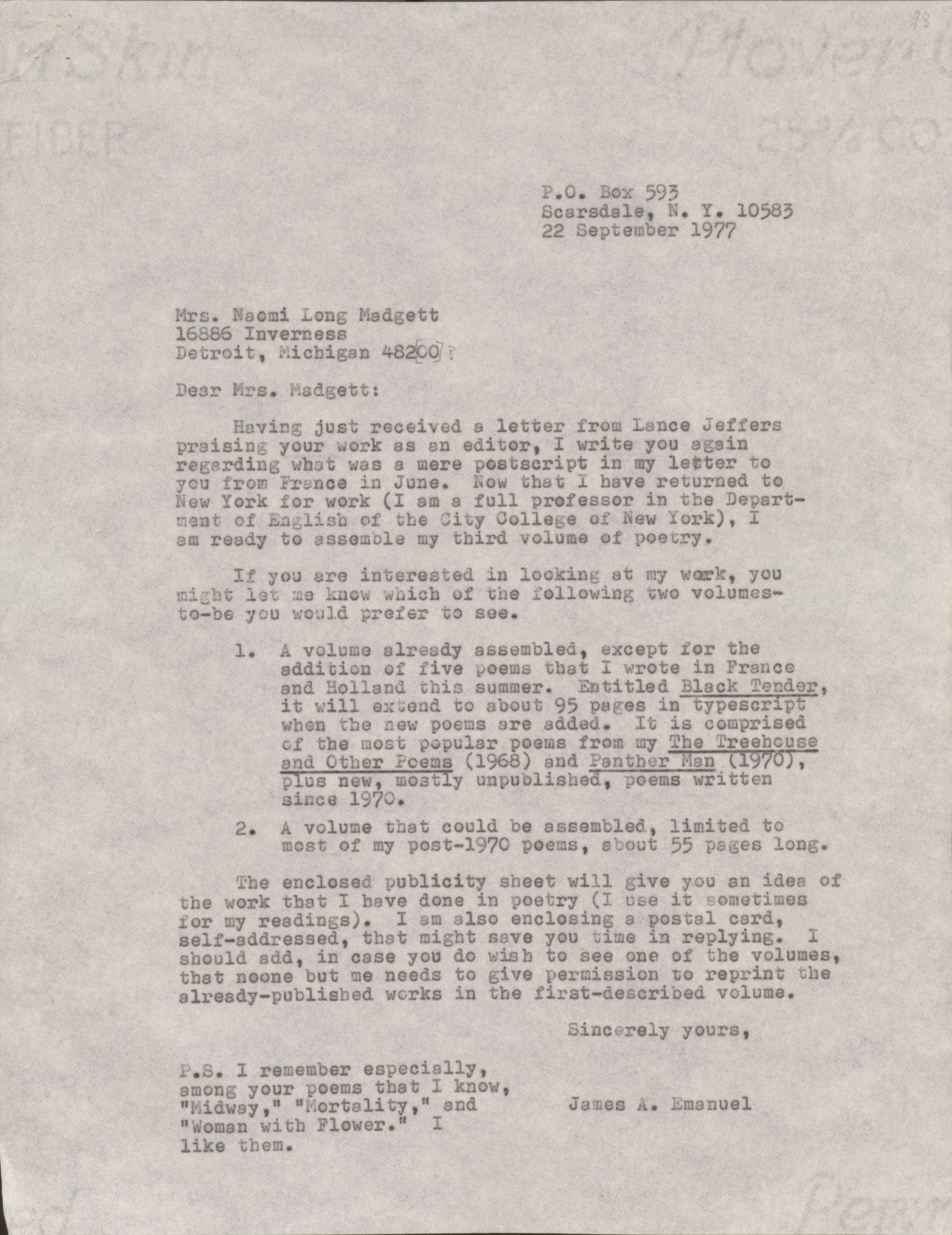 P.O. Box 593       Scarsdale, N.Y. 10583       22 September 1977Mrs. Naomi Long Madgett 16886 InvernessDetroit, Michigan 48220Dear Mrs. Madgett: Having just received a letter from Lance Jefferspraising your work as an editor, I write you againregarding what was a mere postscript in my letter toyou from France in June. Now that I have returned toNew York for work (I am a full professor in the Depart-ment of English at the City College of New York), I am ready to assemble my third volume of poetry. If you are interested in looking at my work, youmight let me know which of the following two volumes-to-be you would prefer to see. 1. A volume already assembled, except for the  addition of five poems that I wrote in France  and Holland this summer. Entitled Black Tender,   it will extend to about 95 pages in typescript  when the new poems are added. It is comprised  of the most popular poems from my The Treehouse  and Other Poems (1968) and Panther Man (1970),   plus new, mostly unpublished, poems written  since 1970. 2. A volume that could be assembled, limited to  most of my post-1970 poems, about 55 pages long. The enclosed publicity sheet will give you an idea ofthe work that I have done in poetry (I use it sometimes for my readings). I am also enclosing a postal card,self-addressed, that might save you time in replying. Ishould add, in case you do wish to see one of the volumes, that no one but me needs to give permission to reprint thealready-published works in the first-described volume.     Sincerely yours,         James A. EmanuelP.S. I remember especiallyamong your poems that I know,"Midway," "Mortality," and"Woman with a Flower." I like them.