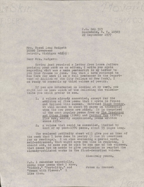 P.O. Box 593       Scarsdale, N.Y. 10583       22 September 1977Mrs. Naomi Long Madgett 16886 InvernessDetroit, Michigan 48220Dear Mrs. Madgett: Having just received a letter from Lance Jefferspraising your work as an editor, I write you againregarding what was a mere postscript in my letter toyou from France in June. Now that I have returned toNew York for work (I am a full professor in the Depart-ment of English at the City College of New York), I am ready to assemble my third volume of poetry. If you are interested in looking at my work, youmight let me know which of the following two volumes-to-be you would prefer to see. 1. A volume already assembled, except for the  addition of five poems that I wrote in France  and Holland this summer. Entitled Black Tender,   it will extend to about 95 pages in typescript  when the new poems are added. It is comprised  of the most popular poems from my The Treehouse  and Other Poems (1968) and Panther Man (1970),   plus new, mostly unpublished, poems written  since 1970. 2. A volume that could be assembled, limited to  most of my post-1970 poems, about 55 pages long. The enclosed publicity sheet will give you an idea ofthe work that I have done in poetry (I use it sometimes for my readings). I am also enclosing a postal card,self-addressed, that might save you time in replying. Ishould add, in case you do wish to see one of the volumes, that no one but me needs to give permission to reprint thealready-published works in the first-described volume.     Sincerely yours,         James A. EmanuelP.S. I remember especiallyamong your poems that I know,"Midway," "Mortality," and"Woman with a Flower." I like them.