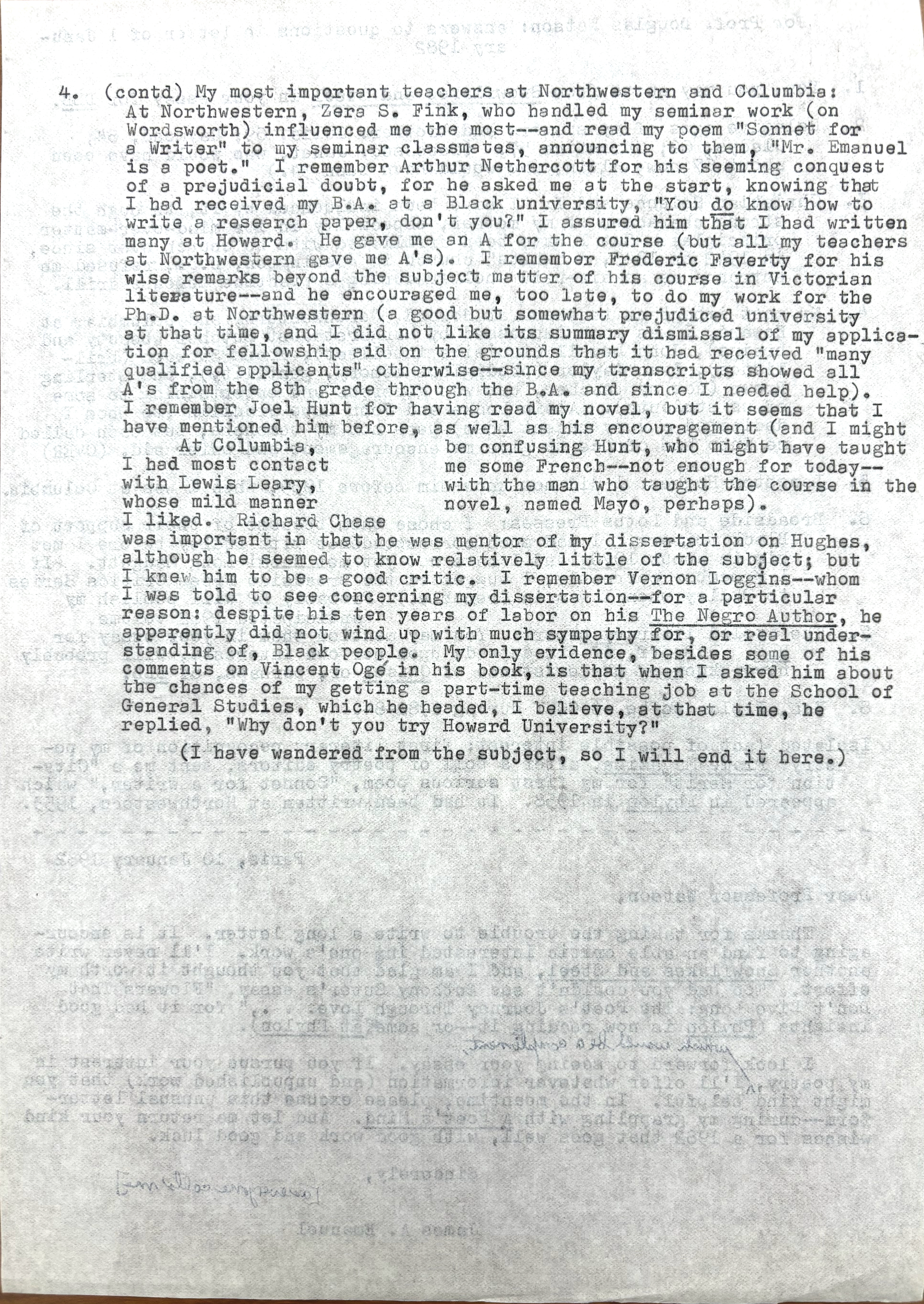 4.  (contd) My most important teachers at Northwestern and Columbia: 
At Northwestern Zera S. Fink, who handled my seminar work (on 
Wordsworth) influenced me the most--and read my poem "Sonnet for
A Writer" to my seminar classmates, announcing to them, "Mr. Emanuel
is a poet." I remember Arthur Nethercott for his seeming conquest
of a prejudicial doubt, for he asked me at the start, knowing that
I had received by B.A. at a Black university, "You do know how to
write a research, don't you?" I assured him that I had written
many at Howard. He gave me an A for the course (but all my teachers
at Northwestern gave me A's). I remember Frederick Faverty for his
wise remarks beyond the subject mater of his course in Victorian
literature--and he encouraged me, too late, to do my work for the 
Ph.D. at Northwestern (a good but someone prejudiced university
at that time, and I did not like its summary dismissal of my applica-
tion for fellowship aid on the grounds that it had received "many
qualified applications" otherwise--since my transcripts showed all
A's from the 8th grade through the B.A. and since I needed help).
I remember Joel Hunt for having read my novel, but it seems that I 
have mentioned him before, as well as his encouragement (and I might
be confusing Hunt, who might have taught me some French--not enough
for today--with the man who taught me the course in the novel, 
named Mayo, perhaps). 
 At Columbia, I had most contact with Lewis Leary, 
whose mild manner I liked. Richard Chase
was important to me in that he was mentor of my dissertation on Huges,
although he seemed to know relatively little of the subject; but
I knew him to be a good critic. I remember Vernon Loggins--whom
I was told to see concerning my dissertation--for a particular
reason; despite his ten years of labor on his The Negro Author, he 
apparently did not wind up with much sympathy for, or real under-
standing of, Black people. My only evidence, besides some of his
comments on Vincent Ogé in his book is that when I asked him about
the chances of getting a part-time teaching job at the School of
General Studies, which he headed, I believe, at that time, he 
replied, "Why don't you try Howard University?"
 (I have wandered from the subject, so I will end it here.)
