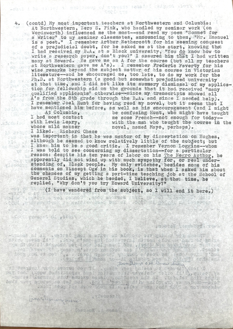 4.  (contd) My most important teachers at Northwestern and Columbia: 
At Northwestern Zera S. Fink, who handled my seminar work (on 
Wordsworth) influenced me the most--and read my poem "Sonnet for
A Writer" to my seminar classmates, announcing to them, "Mr. Emanuel
is a poet." I remember Arthur Nethercott for his seeming conquest
of a prejudicial doubt, for he asked me at the start, knowing that
I had received by B.A. at a Black university, "You do know how to
write a research, don't you?" I assured him that I had written
many at Howard. He gave me an A for the course (but all my teachers
at Northwestern gave me A's). I remember Frederick Faverty for his
wise remarks beyond the subject mater of his course in Victorian
literature--and he encouraged me, too late, to do my work for the 
Ph.D. at Northwestern (a good but someone prejudiced university
at that time, and I did not like its summary dismissal of my applica-
tion for fellowship aid on the grounds that it had received "many
qualified applications" otherwise--since my transcripts showed all
A's from the 8th grade through the B.A. and since I needed help).
I remember Joel Hunt for having read my novel, but it seems that I 
have mentioned him before, as well as his encouragement (and I might
be confusing Hunt, who might have taught me some French--not enough
for today--with the man who taught me the course in the novel, 
named Mayo, perhaps). 
 At Columbia, I had most contact with Lewis Leary, 
whose mild manner I liked. Richard Chase
was important to me in that he was mentor of my dissertation on Huges,
although he seemed to know relatively little of the subject; but
I knew him to be a good critic. I remember Vernon Loggins--whom
I was told to see concerning my dissertation--for a particular
reason; despite his ten years of labor on his The Negro Author, he 
apparently did not wind up with much sympathy for, or real under-
standing of, Black people. My only evidence, besides some of his
comments on Vincent Ogé in his book is that when I asked him about
the chances of getting a part-time teaching job at the School of
General Studies, which he headed, I believe, at that time, he 
replied, "Why don't you try Howard University?"
 (I have wandered from the subject, so I will end it here.)

