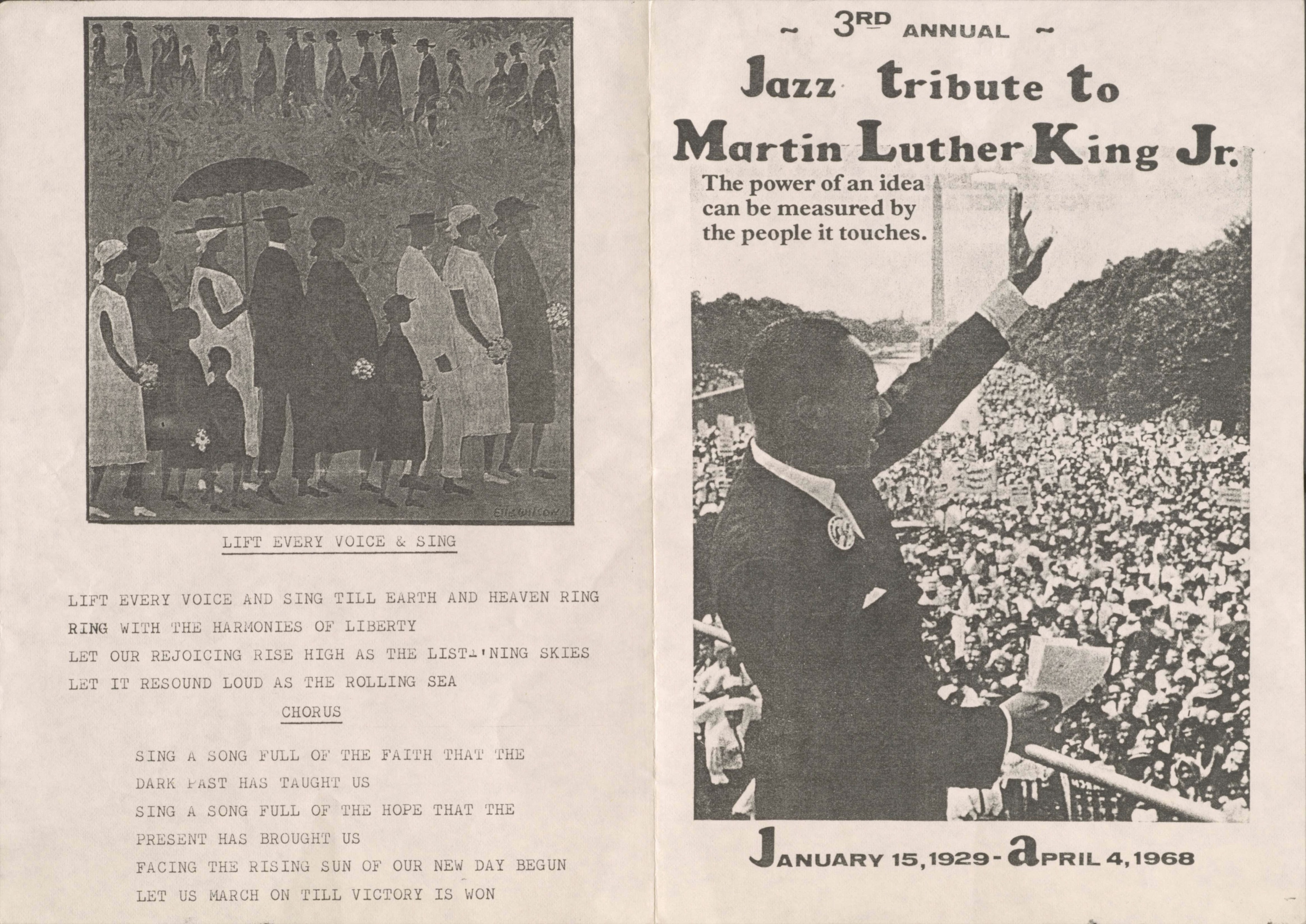 3RD ANNUAL
Jazz tribute to
Martin Luther King Jr.

The power of an idea
can be measured by
the people it touches.

JANUARY 15, 1929 - APRIL 4, 1968

[picture by Elle Wilson]

LIFT EVERY VOICE & SING

LIFT EVERY VOICE AND SING TILL EARTH AND HEAVEN RING
RING WITH THE HARMONIES OF LIBERTY
LET OUR REJOICING RISE HIGH AS THE LIST-‘NING SKIES
LET IT RESOUND LOUD AS THE ROLLING SEA
CHORUS
 SING A SONG FULL OF THE FAITH THAT THE
 DARK HAS TAUGHT US
 SING A SONG FULL OF THE HOPE THAT THE
 PRESENT HAS BROUGHT US
 FACE THE RISING SUN OF OUR NEW DAY BEGUN
 LET US MARCH ON TILL VICTORY IS WON

