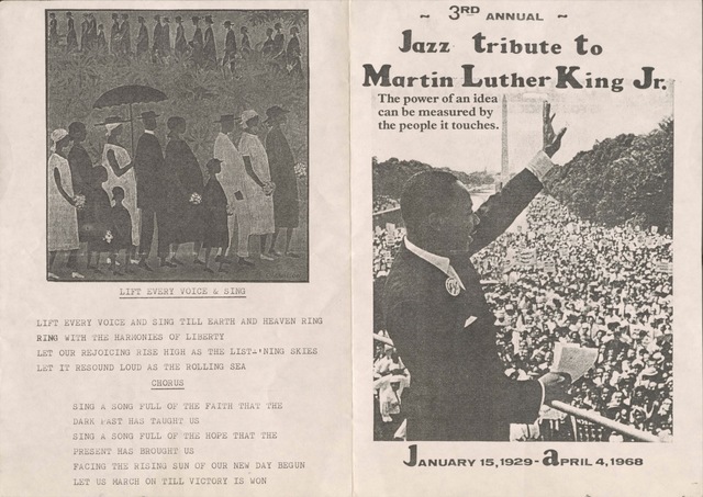 3RD ANNUAL
Jazz tribute to
Martin Luther King Jr.

The power of an idea
can be measured by
the people it touches.

JANUARY 15, 1929 - APRIL 4, 1968

[picture by Elle Wilson]

LIFT EVERY VOICE & SING

LIFT EVERY VOICE AND SING TILL EARTH AND HEAVEN RING
RING WITH THE HARMONIES OF LIBERTY
LET OUR REJOICING RISE HIGH AS THE LIST-‘NING SKIES
LET IT RESOUND LOUD AS THE ROLLING SEA
CHORUS
 SING A SONG FULL OF THE FAITH THAT THE
 DARK HAS TAUGHT US
 SING A SONG FULL OF THE HOPE THAT THE
 PRESENT HAS BROUGHT US
 FACE THE RISING SUN OF OUR NEW DAY BEGUN
 LET US MARCH ON TILL VICTORY IS WON

