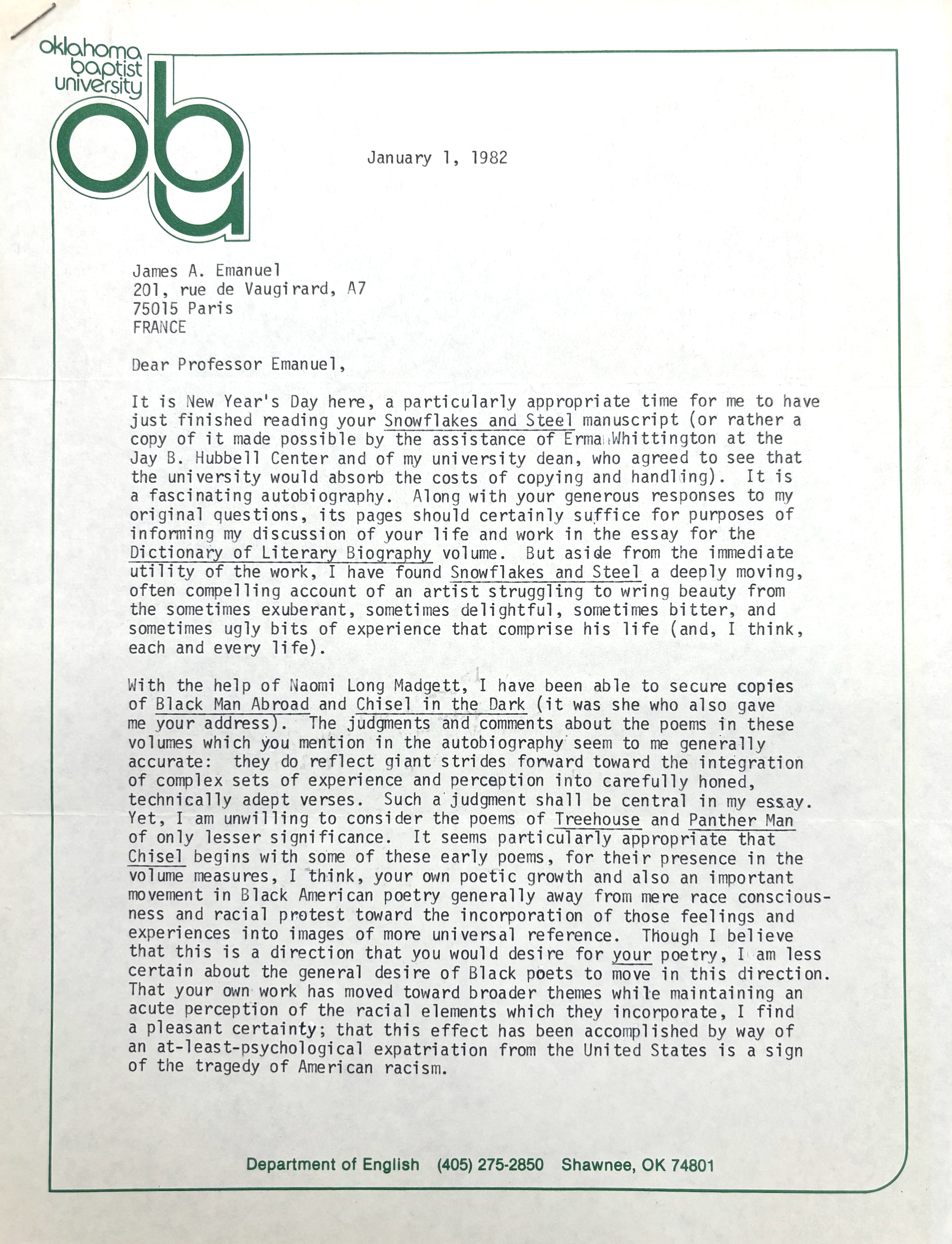 Oklahoma Baptist University
ABU

   January 1, 1982

James A. Emanuel
201, rue de Vaugirard, A7
75015 Paris
FRANCE

Dear Professor Emanuel

It is New Year's Day here, a particularly appropriate time for me to have
just finished reading your Snowflakes and Steel manuscript (or rather a
copy of it made possible by the assistance of Erma Whittington at the
Jay B. Hubbel Center and of my university dean, who agreed to see that
the university would absorb the costs of copying and handling). It is
a fascinating autobiography. Along with your general responses to my
original questions, its pages should certainly suffice for purposes of
informing my discussion of your life and work in the essay for the
Dictionary of Literary Biography volume. But aside from the immediate
utility of the work, I have found Snowflakes and Steel a deeply moving,
often compelling account of an artist struggling to wring beauty from
the sometimes exuberant, sometimes delightful, sometimes bitter, and
sometimes ugly bits of experience that comprise his life (and, I think,
each and every life).

With the help of Naomi Long Madgett, I have been able to secure copies
of Black Man Abroad and Chisel in the Dark (it was she who also gave
me your address). The judgements and comments about the poems in these
volumes which you mention in the autobiography seem to me generally
accurate: they do reflect giant strikes forward toward the integration
of complex sets of experience and perception into carefully hones,
technically adept verses. Such a judgement shall be central in my essay.
Yet, I am unwilling to consider the poems of Treehouse and Panther Man
of only lesser significance. It seems particularly appropriate that
Chisel begins with some of these early poems, for their presence in the
volume measures, I think, your own poetic growth and also an important
movement in Black American poetry generally away from mere race conscious-
ness and racial protest toward the incorporation of those feelings and
experiences into images of more universal reference. Though I believe
that this is a direction that you would desire for your poetry, I am less
certain about the general desire of Black poets to move in this direction. 
That your own work has moved toward broader themes while maintaining an
acute perception of the racial elements which they incorporate, I find
a pleasant certainty; that this effect has been accomplished by way of
an at-least-psychological expatriation from the United States is a sign
of the tragedy of American racism.










Department of English    (405) 245-2850   Shawnee, OK 74801

