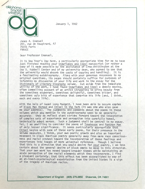 Oklahoma Baptist University
ABU

   January 1, 1982

James A. Emanuel
201, rue de Vaugirard, A7
75015 Paris
FRANCE

Dear Professor Emanuel

It is New Year's Day here, a particularly appropriate time for me to have
just finished reading your Snowflakes and Steel manuscript (or rather a
copy of it made possible by the assistance of Erma Whittington at the
Jay B. Hubbel Center and of my university dean, who agreed to see that
the university would absorb the costs of copying and handling). It is
a fascinating autobiography. Along with your general responses to my
original questions, its pages should certainly suffice for purposes of
informing my discussion of your life and work in the essay for the
Dictionary of Literary Biography volume. But aside from the immediate
utility of the work, I have found Snowflakes and Steel a deeply moving,
often compelling account of an artist struggling to wring beauty from
the sometimes exuberant, sometimes delightful, sometimes bitter, and
sometimes ugly bits of experience that comprise his life (and, I think,
each and every life).

With the help of Naomi Long Madgett, I have been able to secure copies
of Black Man Abroad and Chisel in the Dark (it was she who also gave
me your address). The judgements and comments about the poems in these
volumes which you mention in the autobiography seem to me generally
accurate: they do reflect giant strikes forward toward the integration
of complex sets of experience and perception into carefully hones,
technically adept verses. Such a judgement shall be central in my essay.
Yet, I am unwilling to consider the poems of Treehouse and Panther Man
of only lesser significance. It seems particularly appropriate that
Chisel begins with some of these early poems, for their presence in the
volume measures, I think, your own poetic growth and also an important
movement in Black American poetry generally away from mere race conscious-
ness and racial protest toward the incorporation of those feelings and
experiences into images of more universal reference. Though I believe
that this is a direction that you would desire for your poetry, I am less
certain about the general desire of Black poets to move in this direction. 
That your own work has moved toward broader themes while maintaining an
acute perception of the racial elements which they incorporate, I find
a pleasant certainty; that this effect has been accomplished by way of
an at-least-psychological expatriation from the United States is a sign
of the tragedy of American racism.










Department of English    (405) 245-2850   Shawnee, OK 74801
