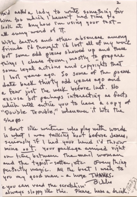 2

He'd asked a lady to write something for
him too which I haven't had time to
look at. Anyhow I'm using your text - 
all every word of it. 

With deaths and absences among
friends I'd thought I'd lost all of my work
but some odd pieces showed up and these
things I chose from, mostly to prepare
some legal actions and copyrights that
I lost years ago. So some of the poems
date back thirty odd years ago and
a few just the week before last. No
excuse but perhaps interesting as facts
which will entice you to have a copy of 
"Double Trouble," whenever it hits the
shops.

I don’t like writers who play with words
is what I was talking 'bout before James,
seriously if I had your hand I'd throw
mine out. Your package arrived right
on time, between the mail woman
and the typist-setter, etc. Everything
perfectly magic. All the best I wish to
you my good man - a huge THANKS.
  
     Bibs.

e you can read the scratchin'
always sloppy like this. Please have a drink. 

[200F]
u-joint