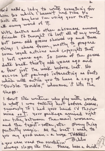 2

He'd asked a lady to write something for
him too which I haven't had time to
look at. Anyhow I'm using your text - 
all every word of it. 

With deaths and absences among
friends I'd thought I'd lost all of my work
but some odd pieces showed up and these
things I chose from, mostly to prepare
some legal actions and copyrights that
I lost years ago. So some of the poems
date back thirty odd years ago and
a few just the week before last. No
excuse but perhaps interesting as facts
which will entice you to have a copy of 
"Double Trouble," whenever it hits the
shops.

I don’t like writers who play with words
is what I was talking 'bout before James,
seriously if I had your hand I'd throw
mine out. Your package arrived right
on time, between the mail woman
and the typist-setter, etc. Everything
perfectly magic. All the best I wish to
you my good man - a huge THANKS.
  
     Bibs.

e you can read the scratchin'
always sloppy like this. Please have a drink. 

[200F]
u-joint